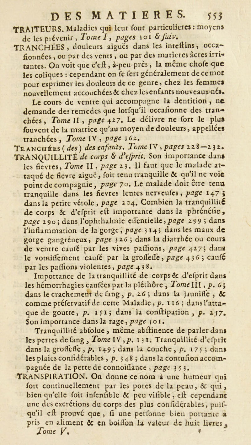 TRAITEURS. Maladies qui leur font particulières : moyens de les prévenir , Tome I, pages loi &Juiv. TRANCHÉES, douleurs aiguës dans les inteftins, occa- flonnées, ou par des vents, ou par des matières âcres irri- tantes. On voit que c’eft, à-peu-près, la même chofe que les coliques : cependant on fe fert généralement de ce mot pour exprimer les douleurs de ce genre, chez les femme» nouvellement accouchées 5c chez lesenfants nouveaux-nés. Le cours de ventre qui accompagne la dentition , ne demande des remedes que lorfqu'il occafionne des tran- chées, Tome II , page 427. Le délivre ne fort le plu» fouvent de la matrice qu’au moyen de douleurs, appellées tranchées. Tome IV , page 161. Tranchées ( des) des enfants. 2ome IV, pages 228—2 3 2. TRANQUILLITÉ de corps & d’ejprit. Son importance dan» les fievres, Tome II, page 23. H faut que le malade at- taqué de fievre aiguë, Toit tenu tranquille 5c qu’il ne voie point de compagnie, page 70. Le malade doit erre tenu tranquille dans les fievres lentes nerveufes, page 147* dans la petite vérole , page 204. Combien la tranquillité de corps 5c d’efprit eft importante dans la phrénélîe, page 290; dans l’ophthalmie eil'entielle,page 299 > dans l’inflammation de la gorge, page 3143 dans les maux de gorge gangréneux, page 32G 3 dans la diarrhée ou cours de ventre caufé par les vives paflîons, page 4273 dans le vomiiîèment caufé par la groiTelIc, page 4363 caufé par les pallions violentes, page 438. Importance de la tranquillité de corps 5c d’efprit dans les hémorrhagies caufées par la pléthore , 7ome III, p. 6 3 dans le crachement de fang, p. z6 3 dans la jauniflè , 5C comme préfervatif de cette Maladie, p. 116 ; dans l’atta- que de goutte, p. 1 yi 3 dans la conftipation , p. 2.^7, Son importance dans la rage, page y o 1. Tranquillité abfolue, même abftinence de parler dans les pertes de fang , Tome IV, p. 131. Tranquillité d’efprit dans la groflèflè , p. 149 3 dans la couche , p. 17 y 3 dans les plaies conlidérables, p. 3483 dans la contulîon accom- pagnée de la perte de connoiflance , page 3 y 3. TRANSPIRATION. On donne ce nom a une humeur qui fort continuellement par les pores de la peau, 5c qui, bien qu'elle foit infenfible 5c peu viflble, eft cependant une des excrétions du corps des plus conlidérables, puis- qu'il eft prouvé que , fl une perfonne bien portante a pris en aliment 5c en boiflon la valeur de huit livres-