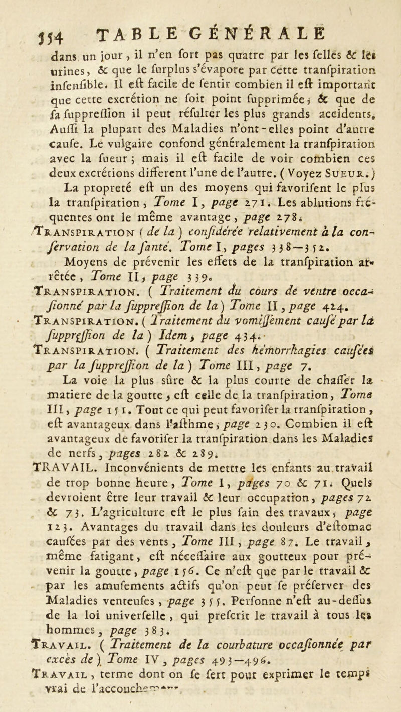 dans un jour, il n’en fort pas quatre par les Telles 6c Iis urines, 6c que le furplus s’évapore par cette tranfpiration infenftble. Il eft facile de fentir combien il eft important que cette excrétion ne foit point fupprimée, 6c que de fa fuppreflion il peut réfulter les plus grands accidents. Audi la plupart des Maladies n’ont-elles point d’autre caufe. Le vulgaire confond généralement la tranfpiration avec la Tueur ; mais il eft facile de voir combien ces deux excrétions different l’une de l’autre. ( Voyez Sueur.) La propreté eft un des moyens qui favorifent le plus la tranfpiration, Tome I, page 271. Les ablutions fré- quentes ont le meme avantage, page 278i Transpiration ( de la ) conjidcrée relativement ala con- fervation de la Jante. Tome I , pages 338 — 3 y 2. Moyens de prévenir les effets de la tranfpiration ar* retéc , Tome II, page 339. Transpiration. ( Traitement du cours de ventre occa- fionné par la fupprejfion de la) Tome Il 3 page 424. Transpiration. ( Traitement du vomijjèment cauje par là, fupprçjjion de la) Idem, page 434.- Transpiration. ( Traitement des hémorrhagies causées par la fupprejjion de la) Tome III, page 7. La voie la plus sûre 6c la plus courte de chafter la matière de la goutte, eft celle de la tranfpiration, Tome III, page 1 y 1. Tout ce qui peut favorifer la tranfpiration , eft avantageux dans l’afthme, page 230. Combien il eft avantageux de favorifer la tranfpiration dans les Maladies de nerfs3 pages 282 6c 289. TRAVAIL. Inconvénients de mettre les enfants au travail de trop bonne heure, Tome I, pdges 70 6c 71 i Quels devroient être leur travail 6c leur occupation, pages 72. 6c 73. L’agriculture eft le plus fain des travaux5 page 123. Avantages du travail dans les douleurs d’eftomac caufées par des vents} Tome III, page 87. Le travail y même fatigant, eft nécelfaire aux goutteux pour pré- venir la goutte, page 1 y . Ce n’eft: que parle travaille par les amufements aéfifs qu’on peut fe préferver des Maladies venteufes, page 3 y y. Perfonne n’eft au-delfus de la loi univerfellc , qui preferit le travail à tous les hommes 3 page 383. Travail. ( Traitement de la courbature occafionnée par excès de) Tome IV5 pages 493—496. Travail , terme dont on fe fert pour exprimer le temps vrai de l’accouche^*—.