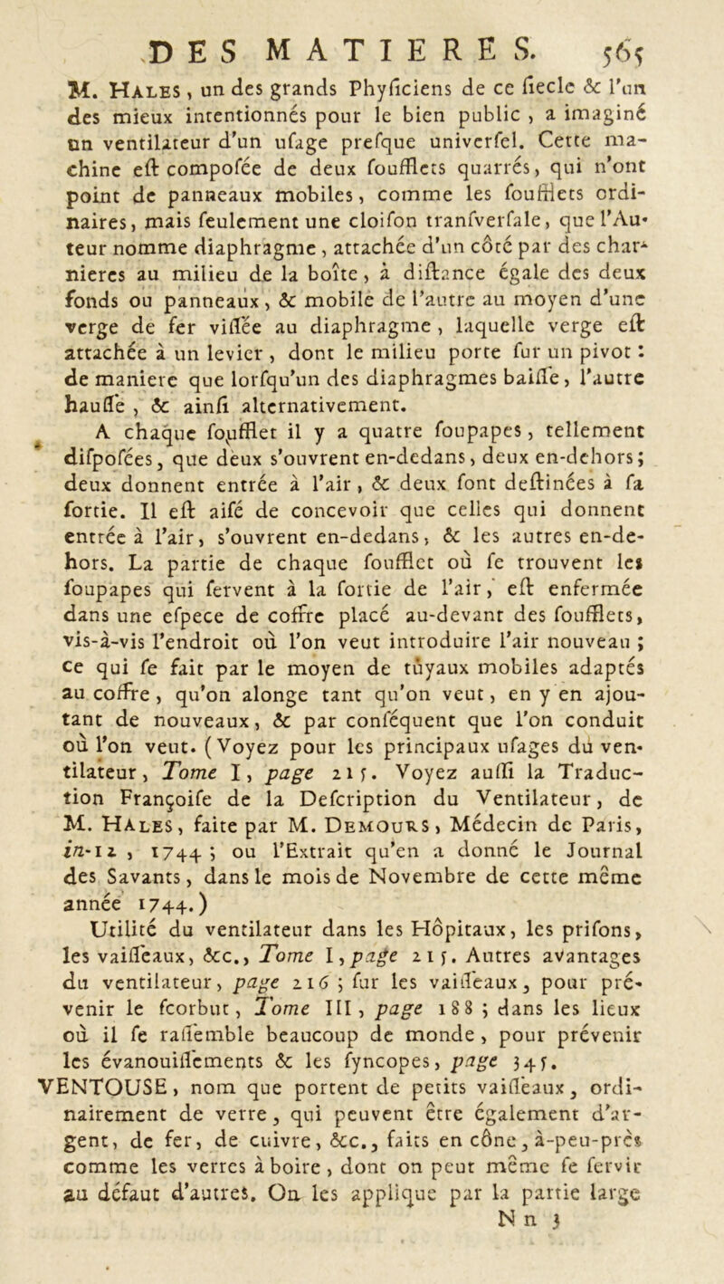 M. Hales , un des grands Phyfîciens de ce fieclc ôc l'an des mieux intentionnés pour le bien public , a imaginé on ventilateur d’un ufage prefque univerfel. Cette ma- chine eft compofée de deux foufflets quarrés, qui n’ont point de panneaux mobiles, comme les fouffîets ordi- naires, mais feulement une cloifon tranfverfale, que l’Au- teur nomme diaphragme , attachée d’un côté par des char^ nieres au milieu de la boîte, à diftance égale des deux fonds ou panneaux, ôc mobile de l’autre au moyen d’une verge de fer vidée au diaphragme , laquelle verge eft attachée à un levier , dont le milieu porte fur un pivot : de manière que lorfqu’un des diaphragmes baille, l’autre hauffe , ôc ainfî alternativement. A chaque fovufRet il y a quatre foupapes, tellement difpofées, que deux s’ouvrent en-dedans, deux en-dehors; deux donnent entrée à l’air, ôc deux font deftinées à fa fortie. Il eft aifé de concevoir que celles qui donnent entrée à l’air, s’ouvrent en-dedans, ôc les autres en-de- hors. La partie de chaque foufflet où fe trouvent le» foupapes qui fervent à la fonie de l’air,’ eft enfermée dans une efpece de coffre placé au-devant des foufflets, vis-à-vis l’endroit où l’on veut introduire l’air nouveau ; ce qui fe fait par le moyen de tuyaux mobiles adaptés au coffre , qu’on alonge tant qu’on veut, en y en ajou- tant de nouveaux, ôc par conféquent que l'on conduit ou l’on veut. (Voyez pour les principaux ufages dü ven- tilateur, Tome I, page 21 f. Voyez aufli la Traduc- tion Françoife de la Defcription du Ventilateur, de M. Hales, faite par M. Demout^s, Médecin de Paris, in-11 , 1744; ou l’Extrait qu’en a donné le Journal des Savants, dans le mois de Novembre de cette meme année 1744.) Utilité du ventilateur dans les Hôpitaux, les prifons, les vaiffeaux, ôcc.} Tome I ,page 21 f. Autres avantages du ventilateur, page 116 ; fur les vaiffeaux, pour pré- venir le feorbut, Tome III, page 188 ; dans les lieux où il fe ratfemble beaucoup de monde, pour prévenir les évanouitfements ôc les fyncopes, page 34f. VENTOUSE, nom que portent de petits vaiffeaux, ordi- nairement de verre, qui peuvent être également d'ar- gent, de fer, de cuivre, &c.,'faits en cône, à-peu-près comme les verres à boire, dont on peut meme fe fervir an défaut d’autres. On les applique par la partie large