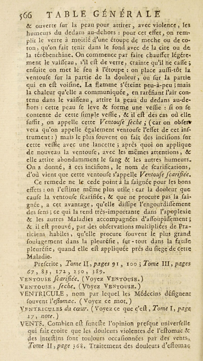 6c ouverte fur la peau pour attirer , avec violence, les humeurs du dedans au-dehors : pour cet effets on rem^ plie le verre à moitié d'une étoupe dç meche ou de co- ton, qu’on fait tenir dans le fond avec de la cire ou de la térébenthine. On commence par faire chauffer légère-» ment le vaiffeau , s’il eft de verre, crainte qu’il ne cafle ; enfuite on met le feu à l’étoupe : on place aufïi-tôt la ventoufe fur la partie de la douleur, ou fur la partie qui en efl voifine. La flamme s’éteint peu-à-peu ; mais la chaleur qu’elle a communiquée , en raréfiant l’air con- tenu dans le vaiffeau, attire la peau du dedans au-de- îiors : cette peau fe leve 6c forme une veffie : fi on fe contente de cette fimple veffie , 6c il efl: des cas où elle fuffit, on appelle cette Ventoufe feche { ( car on obfeHr vera qu’on appelle également ventoufe l’effet de cet inf- trument : ) mais le plus louvent on fait des incifions fur cette veffie avec une lancette s après quoi on applique de nouveau la ventoufe, avec les memes attentions, 6c elle attire abondamment le fang 6c les autres humeurs. On a donné, à ces incifions, le nom de fcarifications, d’où vient que cette ventoufe s’appelle Ventoufe fearifiée. Ce remede ne le cede point à la faignée pour les bons effets : on l’eftime meme plus utile : car la douleur que caufe la ventoufe fearifiée, 6c que ne procure pas la fai- gnée , a cet avantage, qu’elle diffipe l’engourdiiTement des fens ; ce qui la rend très-importante dans l’apoplexie 6c les autres Maladies accompagnées d’affoupifiement ; 6c il eft prouvé, par des obfervations multipliées de Pra- ticiens habiles, qu’elle procure fouvent le plus grand foulagement dans la pleuréfie , fur-tout dans la faufic pleurélie, quand elle eil appliquée près du fiege de cette Maladie. Prefcrite , Tome II, piges 91, 100 ; Tome III, pages 67 > 83 , 171 y 2. JO , 3S9. Ventouse fearifiée. (Voyez Ventouse.) Ventouse, feche0 (V'ôyez Ventouse.) VENTRICULE , nom par lequel les Médecins défignem fouvent l'efiomac. (Voyez ce mot.) Ventricules du cœur. ( Voyez ce que c’eft , Tome I, page; 17, note.) VENTS. Combien efl funefie l’opinion prefqne universelle qui fait croire que les douleurs violentes de l’eflomac 6c des inteflins font toujours occafionnées par des vents* Tome II,page $68. Traitement des douleurs d’eÆomaç