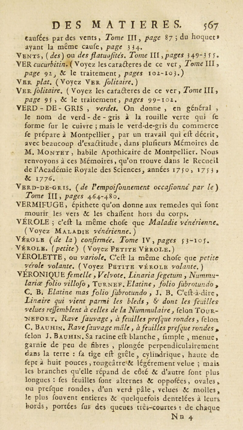 tarifées parties vents, Tome III, page 87 ; du hoquet» ayant la même caufe, page 334. Vents, ( des) ou des fl atuofités. Tome III, pages 349-3 If* VER cucurbitin. ( Voyez les caraéteres de ce ver, Tome III, page 92., & le traitement, pages ioi-103.) Ver plat. (Voyez Ver J'olitaire.) Ver J'olitaire. ( Voyez les cafaéteres de ce ver, Tome III, 9y , & le traitement, 99-101. VERD - DE - GRIS , verdet. On donne , en général , le nom de verd - de - gris à la rouille verte qui Te forme fur le cuivre ; mais le verd-de-gris du commerce fe prépare à Montpellier, par un travail qui efl décrit, avec beaucoup d'exaélitude, dans plufieurs Mémoires de M. Montet , habile Apothicaire de Montpellier. Nous renvoyons à ces Mémoires, qu’on trouve dans le Recueil de l’Académie Royale des Sciences, années 17 j o , 17 j 3 , & 1776. Verd-de-grts. (de l*empoisonnement occafionné par le) Tome III, pages 464-480. VERMIFUGE, épithete qu’on donne aux remedes qui font mourir les vers & les chalfent hors du corps. VEROLE ; c’eft ta meme chofe que Maladie vénérienne* (Voyez Maladie vénérienne.) Vérole (de la) confirmée. Tome IV, pages J3_10U Vérole. (petite) ( Voyez Petite Vérole.) VÉROLETTE, ou variole. C’eft la même chofe que petite vérole volante. (Voyez Petite vérole volante.) VERONIQUE femelle , Veîvotc. Linaria Jegetum , NummiL~ lariœ folio villofo , Turnef. Elatine, folio Jiibrotundo , C. B. Elatine mas folio Jubrotundo , J. B. C’efl-à-dire, Lin aire qui vient parmi les bleds , & dont les feuilles velues rejjemblent a celles de la Nummulaire, félon Tour- tmefort. Rave J'auvage, à feuilles prefque rondes, félon C. Bauhin. Ravefauvage mâle, à feuilles prefque rondes * félon J. Bauhin. Sa racine efi: blanche, iimple , menue, garnie de peu de fibres , plongée perpendiculairement dans la terre : fa tige eft grêle, cylindrique, haute de fept à huit pouces, rougeâtre;& légèrement velue ; mais les branches qu’elle répand de côté & d’autre font plus longues : fes feuilles font alternes &: oppofees, ovales, ou prefque rondes, d’un verd pâle, velues <5c molles, le plus fouvent entières ôc quelquefois dentelées à leurs bords, portées fur des queues très-courtes : de chaque