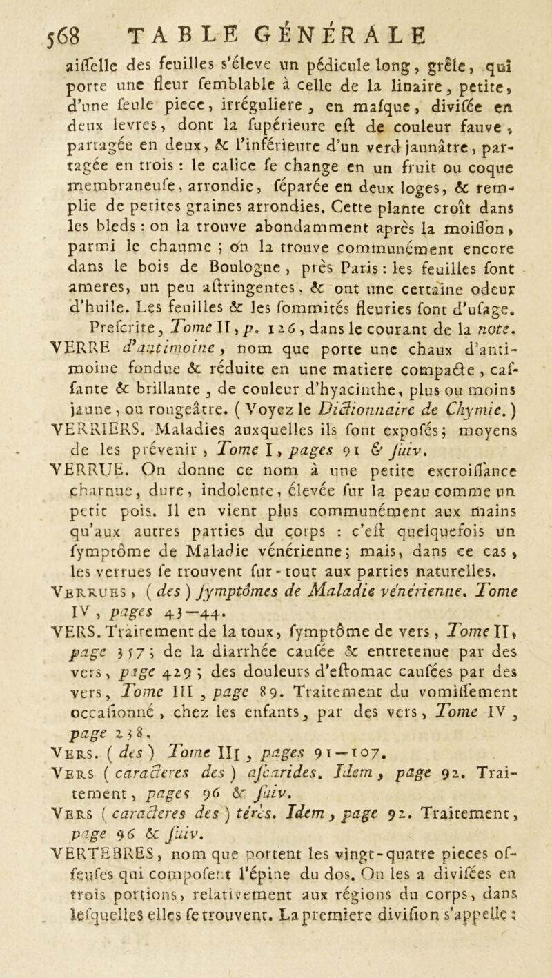 aiflelle des feuilles s’élève un pédicule long, grêle, qui porte une fleur femblable à celle de la linaive, petite, d’une feule piece, irrégulière , en malque, divifée en deux levres, dont la fupérieure eft de couleur fauve , partagée en deux, 6c l’inférieure d’un verd jaunâtre, par- tagée en trois : le calice fe change en un fruit ou coque membraneufe, arrondie, féparée en deux loges, & rem- plie de petites graines arrondies. Cette plante croît dans les bleds : on la trouve abondamment après la moifl'on, parmi le chaume ; on la trouve communément encore dans le bois de Boulogne , pies Paris : les feuilles font ameres, un peu aflringentes, 6e ont une certaine odeur d’huile. Les feuilles & les fommités fleuries font d’ufage. Prefcrite, Tome II, p. iz6 , dans le courant de la note. VERRE d*antimoine, nom que porte une chaux d’anti- moine fondue 6e réduite en une matière compare , caf- fante 6c brillante , de couleur d’hyacinthe, plus ou moins jaune , ou rougeâtre. ( Voyez le Dictionnaire de Chymie. ) VERRIERS. Maladies auxquelles ils font expofés; moyens de les prévenir, Tome I, pages 91 & Juiv. VERRUE. On donne ce nom à une petite excroilTance charnue, dure, indolente, élevée fur la peau comme un petit pois. Il en vient plus communément aux mains qu’aux autres parties du corps : c’eil quelquefois un fymptôme de Maladie vénérienne; mais, dans ce cas, les verrues fe trouvent fur-tout aux parties naturelles. Vergues , ( des ) jymptômcs de Maladie vénérienne. Tome IV , pages 43—44- VERS. Tvairement de la toux, fymptôme de vers, Tome II, page 3X7; de la diarrhée caufée 6c entretenue par des vers, pige 42.9 ; des douleurs d'eftomac caufées par des vers. Tome III , page 89. Traitement du vomillement occaiîonnc, chez les enfants, par des vers, Tome IV, page 2.38, Vers. ( des ) Tome IIj , pages 91 — 107. Vers (caractères des) ajcarides. Idem, page 92. Trai- tement, pages 96 Ôr fuiv. Vers [ caractères des)teri;s. Idem, page 92. Traitement, page 9 6 6c Juiv. VERTEBRES, nom que portent les vingt-quatre pièces of- fertes qui compofent l’épine du dos. On les a divilces en trois portions, relativement aux régions du corps, dans lefquelleS elles retrouvent. La première divifion s’appelle ;