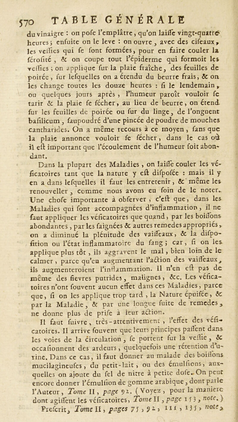 du vinaigre : on pofe l'emplâtre, qu’on laide vingt-quatre heures j enfuite on le leve : on ouvre , avec des cifeaux, les velïîes qui fe font formées, pour en faire couler la férofîté , 6c on coupe tout l?épiderme qui formoit les Teilles ; on applique fur la plaie fraîche, des feuilles de poirée, fur lefquelles on a étendu du beurre frais, 6c on les change toutes les douze heures : fi le lendemain, ou quelques jours après , l’humeur paroît vouloir fe tarir &c la plaie fe féchcr, au lieu de beurre, on étend fur les feuilles de poirée ou fur du linge , de l'onguent bafilicum , faupoudré d’une pincée de poudre de mouches cantharides. On a meme recours à ce moyen , fans que la plaie annonce vouloir fe fécher, dans le cas où il eft important que l’écoulement de l’humeur foit abon- dant. Dans la plupart des Maladies , on laide couler les vé- fîcatoires tant que la nature y eft difpofée : mais il y en a dans lefquelles il faut les entretenir, 6c meme les renouveller , comme nous avons eu foin de le noter.. Une chofe importante à obferver , c'eff que, dans les Maladies qui font accompagnées d’inflammation , il ne faut appliquer les véfîcatoires que quand, par les boidons abondantes, par les faignées & autres remedes appropries, on a diminué la plénitude des vaideaux, 6c la difpo- fition ou l’état inflammatoire du fang ,* car, Ci on le& applique plus tôt , ils aggravent le mal, bien loin de le calmer , parce qu’en augmentant l’aéfion des vaideaux^ ils augmenteroient l’inflammation. Il n’en efl pas de même des fievres putrides, malignes, &c. Les vefîca- toires n'ont fouvent aucun effet dans ces Maladies, parce que, fi on les applique trop tard , la Nature épuifée, 6c par la Maladie, 6c par une longue fuite de remeaes_, ne donne plus de prife à ieur aédion. Il faut fuivre , très-attentivement , l’effet des véfî- catoires. Il arrive fouvent que leurs principes p a dent dans les voies de la circulation, le portent fur la veille, 6c occationnent des ardeurs, quelquefois une rétention d u- rine. Dans ce cas, il faut donner au malade des boidons mucilagineufes, du petit-lait, ou des emuliiens, aux- quelles on ajoute du fel de nitre a petite dote.. On peut encore donner l’émuliion de gomme arabique, dont p.nle l’Auteur , Tome II, page 91. ( Voyez , pour la maniéré dont agident les véfîcatoires, Tome II, page 1 y 3 3 note. ) Prefcrit., Tome II, pages 7} , 92.} iix , X3J> note y