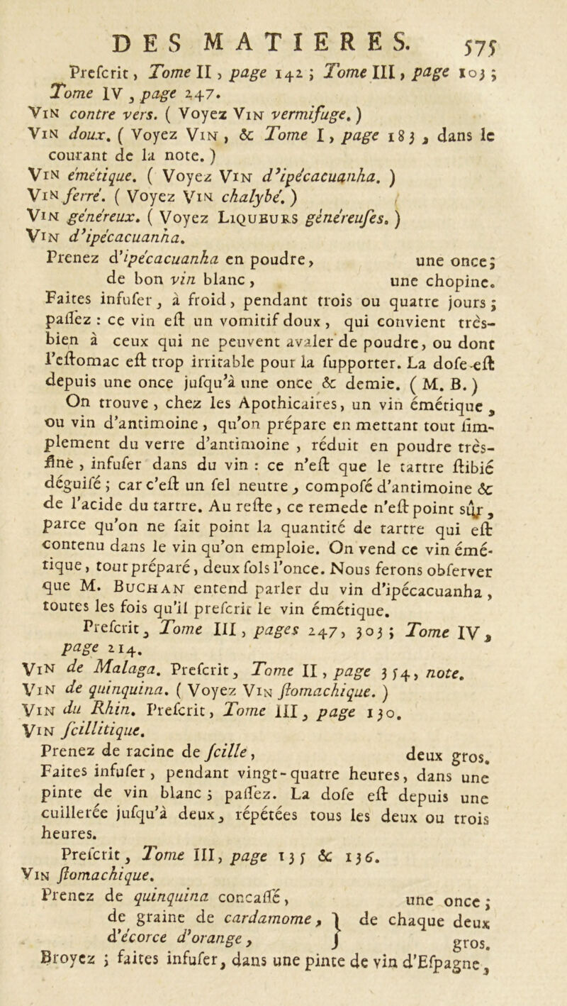 Prefcrit, Tome II, page 142 ; Tome III, page 103 ; Tome IV , page 247. Vin contre vers. ( Voyez Vin vermifuge. ) Vin doux. ( Voyez Vin , <5c Tome I, page 183 , dans le courant de la note. ) Vin émétique. ( Voyez Vin d’ipécacuanha. ) Vin ferré. ( Voyez Vin chalybé.) Vin généreux. ( Voyez Liqueurs gènéreufes. ) Vin d’ipécacuanha. Prenez à'ipécacuanka en poudre> une once; de bon vz/z blanc , une chopinc. Faites infufer, à froid, pendant trois ou quatre jours ; pailez : ce vin ed: un vomitif doux, qui convient très- bien à ceux qui ne peuvent avaler de poudre, ou dont l’eftomac eft trop irritable pour la fupporter. La dofe-efl: depuis une once jufqu'à une once 6c demie. ( M. B. ) On trouve, chez les Apothicaires, un vin émétique , ou vin d’antimoine , qu'on prépare en mettant tout lîm- plement du verre d’antimoine , réduit en poudre très- finè , infufer dans du vin : ce n'eft que le tartre üibié deguifé; carc’efl un fel neutre y compofé d’antimoine 6c de l’acide du tartre. Au refte , ce remede n'eld point si^ , parce qu’on ne fait point la quantité de tartre qui eft contenu dans le vin qu’on emploie. On vend ce vin émé- tique , tout préparé, deux fols l’once. Nous ferons obferver que M. Buchan entend parler du vin d’ipécacuanha , toutes les fois qu’il prefcric le vin émétique. Prefcrit3 Tome III, pages 247, 303; Tome IV» page 114, ViN de Malaga. Prefcrit , Tome II, page 3^4, note. Vin de quinquina. ( Voyez Vin fiomachique. ) Vin du Rhin. Prefcrit, Tome III, page 130. Vin fcillitique. Prenez de racine de fcille, deux gros. Faites infufer , pendant vingt-quatre heures, dans une pinte de vin blanc ; partez. La dofe eft depuis une cuillerée jufqu’à deux,, répétées tous les deux ou trois heures. Prefcrit, Tome III, page 13 y «5c 136. Vin fiomachique. Prenez de quinquina concaffé, une once * Broyez ; faites infufer, dans une pinte de yin d'Efpagne, de graine de cardamome dé écorce d’orange , y de chaque deux gros.