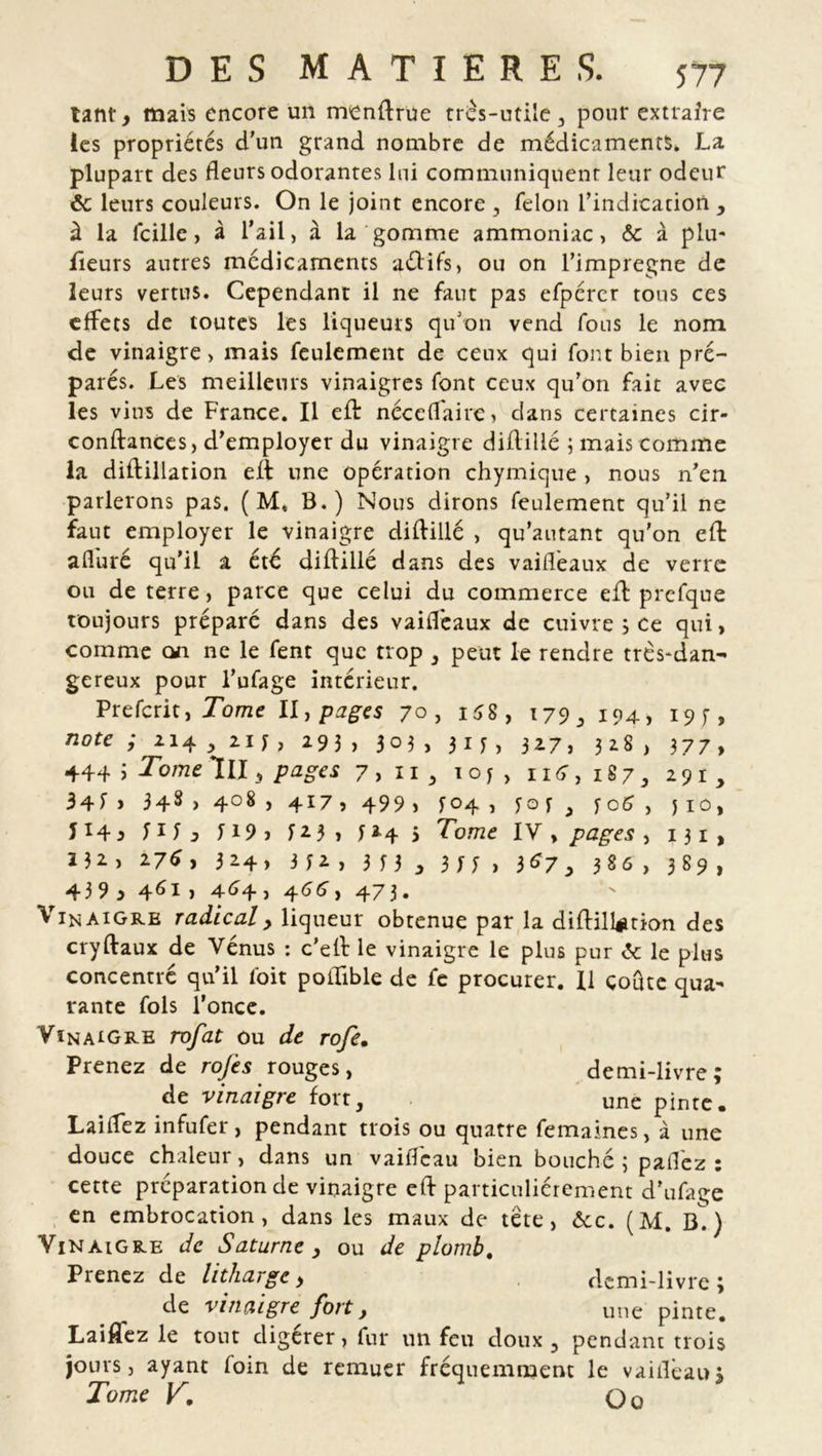 tant, mais encore un menftrue très-utile, pour extraire les propriétés d’un grand nombre de médicaments. La plupart des fleurs odorantes lui communiquent leur odeur ôc leurs couleurs. On le joint encore , félon l’indication , à la fcillc > à l’ail, à la gomme ammoniac, & à plu* fieurs autres médicaments aélifs, ou on l’impregne de leurs vertus. Cependant il ne faut pas efpérer tous ces effets de toutes les liqueurs qu’on vend fous le nom de vinaigre, mais feulement de ceux qui font bien pré- parés. Les meilleurs vinaigres font ceux qu’on fait avec les vins de France. Il eft néceffaire , dans certaines cir- conftances, d’employer du vinaigre diftillé ; mais comme la diftillation eft une opération chymique , nous n’en parlerons pas. ( M, B.) Nous dirons feulement qu’il ne faut employer le vinaigre diftillé , qu’autant qu'on eft afluré qu’il a été diftillé dans des vaifléaux de verre ou de terre, parce que celui du commerce eft prcfque toujours préparé dans des vaifléaux de cuivre ; ce qui, comme on ne le fent que trop , peut le rendre très*dan- gereux pour l’ufage intérieur. Prefcrit, Tome II, pages 70, 158 , 179,194, 19 *, note ; 114, 21 y, 293, 303, 315, 327, 328, 377, 444 j Tome lll, pages 7,11, 1 o j , 114,187, 291, 3 4 f > 348>4o8>4i7, 499, *04 , *0 * , f o 6 , j 10, I x4 3 *1 * j M9, 123, * 24 $ Tome IV , pages , 131 , Z32, 276, 324» 3*2, 3*3 , 3** , 3 67, 3 86, 389, 439, 461, 464 > 4<î6'> 473. Vinaigre radical, liqueur obtenue par la diflillation des cryftaux de Vénus : c’ell le vinaigre le plus pur <5e le plus concentré qu’il foit poftible de fe procurer. U coûte qua- rante fols l’once. Vinaigre rofat ou de rofe. Prenez de rojes rouges, demi-livre; de vinaigre fort, une pinte. LaifTez infufer, pendant trois ou quatre femaines, à une douce chaleur, dans un vaifleau bien bouché 3 palfez : cette préparation de vinaigre eft particuliérement d’ufage en embrocation, dans les maux de tete, &c. (M. ) Vinaigre de Saturne, ou de plomb, Prenez de litharge, demi-livre; de vinaigre fort, une pinte. Laiflez le tout digérer, fur un feu doux, pendant trois jours, ayant foin de remuer fréquemment le vaitléau; Tome V. O o