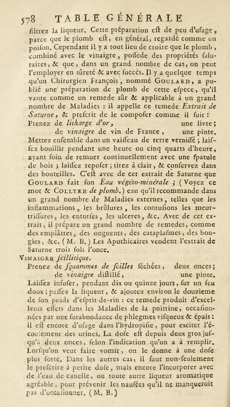 filtrez la liqueur. Cette préparation eft clc peu d’ufage , parce que le plomb eft, en général, regardé comme un poifon. Cependant iL y a tout lieu de croire que le plomb , combiné avec le vinaigre , pofléde des propriétés falu- taires, ôc que, dans un grand nombre de cas, on peut l'employer en sûreté & avec fuccés. Il y a quelque temps qu’un Chirurgien François, nommé Goulard, a pu- blié une préparation de plomb de cette efpece > qu’il vante comme un remede sûr ôc applicable à un grand nombre de Maladies : il appelle ce remede Extrait de Saturne, ôc preferit de le compofer comme il fuit: Prenez de litharge d’or, une livre; de vinaigre de vin de France , une pinte. Mettez enfemble dans un vaifleau de terre verniifé ; laif- fez bouillir pendant une heure ou cinq quarts d’heure, ayant foin de remuer continuellement avec une fpatule de bois ; lailîez repofer ; tirez à clair, ôc confervez dans des bouteilles. C’ell avec de cet extrait de Saturne que Goulard fait fon Eau vcgéto-minérale ; (Voyez ce mot ôc Collyre de plomb.) eau qu’il recommande dans un grand nombre de Maladies externes, telles que les inflammations, les brûlures, les contulîons les meur- triilures, les entoiles, les ulcérés, ôcc. Avec de cet ex- trait, il prépare un grand nombre de remedes, comme des emplâtres, des onguents, des cataplafmes, des bou- gies, ôcc. ( M. B.) Les Apothicaires vendent l’extrait de Saturne trois fols l’once. Vinaigre Jcillitique. Prenez de fquammts de cilles féchécs, deux onces; de vinaigre difîillé, une pinte. Lailîez infufer, pendant dix ou quinze jours, fur un feu doux ; palïéz la liqueur, ôc ajoutez environ le douzième de fon poids d'efprit de-vin : ce remede produit d’excel- lents ehets dans les Maladies de la poitrine, occafion- nées par une furabondance de phlegmes vifqueux ôc épais : il eft encore d’ufage dans l’hydropihe , pour exciter l’é- coulement des urines. La dofe elt depuis deux gros juf- qu’a deux onces, félon l’indication qu’on a à remplir. Lorfqu’on veut faire vomir, on le donne à une dofe plus forte. Dans les autres cas, il faut non-feulement le preferire à petite dofe, mais encore l’incorporer avec de l’eau de canelle, ou toute autre liqueur aromatique agréable, pour prévenir les naufées qu’il ne manqueroic pas d’uccalioîjner. ( M, B.)