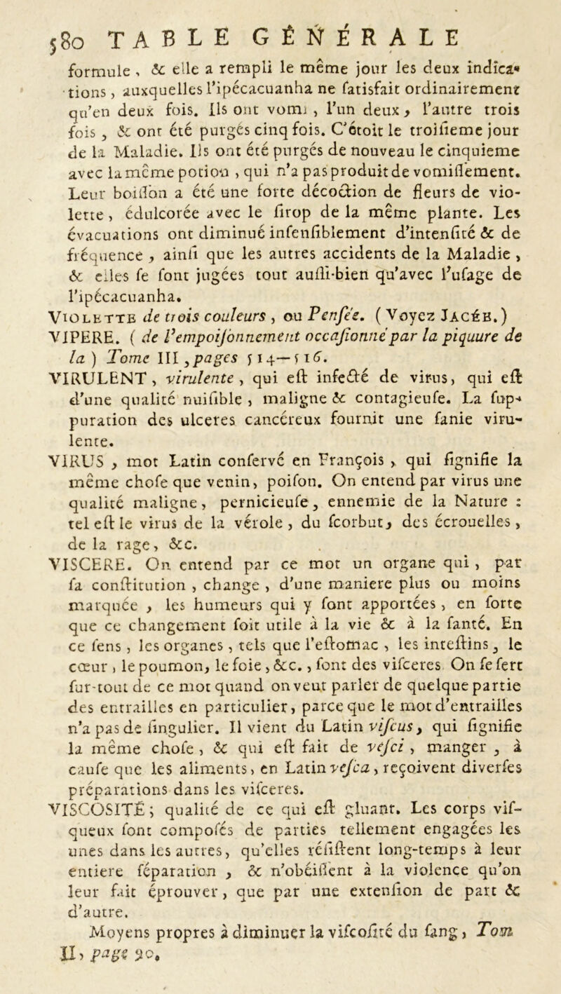 formule . 6c elle a rempli le même jour les deux indîca* tions, auxquelles l’ipécacuanha ne fatisfa.it ordinairement qu’en deux fois. Ils ont vomi , l’un deux > l’autre trois fois , & onr été purgés cinq fois. Cétoit le troilieme jour de la Maladie. Ils ont été purgés de nouveau le cinquième avec la meme potion , qui n’a pas produit de vomifl'ement. Leur boiiîbn a été une forte décoction de fleurs de vio- lette, édulcorée avec le llrop delà même plante. Les évacuations ont diminué infenfiblement d’intenfité & de fréquence , ainll que les autres accidents de la Maladie , 6c elles fe font jugées tout auili-bien qu’avec fufage de l’ipécacuanha. Violette de trois couleurs , ou Pcnfe'e. ( Voyez Jacéb.) VIPERE. ( de Pempoijbnnement occajîonnepar la piquure de la) Tome III, pages y 14— s 16. VIRULENT, virulente, qui eft infeété de virus, qui eft d’une qualité nuifible , maligne 6c contagieufe. La fup-* puration des ulcérés cancéreux fournit une fanie viru- lente. VIRUS , mot Latin confervc en François > qui fîgnifie la même chofe que venin, poifon. On entend par virus une qualité maligne, pernieieufe, ennemie de la Nature : tel eft le virus de la vérole, du feorbutj des écrouelles, de la rage, &c. VISCERE. On entend par ce mot un organe qui , par fa conftitution , change , d’une maniéré plus ou moins marquée , les humeurs qui y font apportées, en forte que ce changement foit utile a la vie 6c à la fanté. En ce fens, les organes, tels que l’eflofflac , les inteflins 3 le cœur , le poumon, le foie > &c., font des vifeeres On fe ferc fur-toutde ce mot quand on veut parler de quelque partie des entrailles en particulier, parce que le mot d’entrailles n’a pas de fmgulier. Il vient du Latin vijeus, qui lignifie la même chofe , 6c qui eft fait de ve/ci , manger 5 à caufe que les aliments, en Latinvejca, reçoivent diverfes préparations dans les vifeeres. VISCOSITÉ; qualité de ce qui eft gluant. Les corps vif- queux font compofés de parties tellement engagées les unes dans les autres, qu’elles réfiftent long-temps à leur entière féparation , & n’obéilTent à la violence qu’on leur fait éprouver, que par une exteniion de part 6c d’autre. Moyens propres à diminuer la vifcofîrc du fang, Tom> XI > page 50,