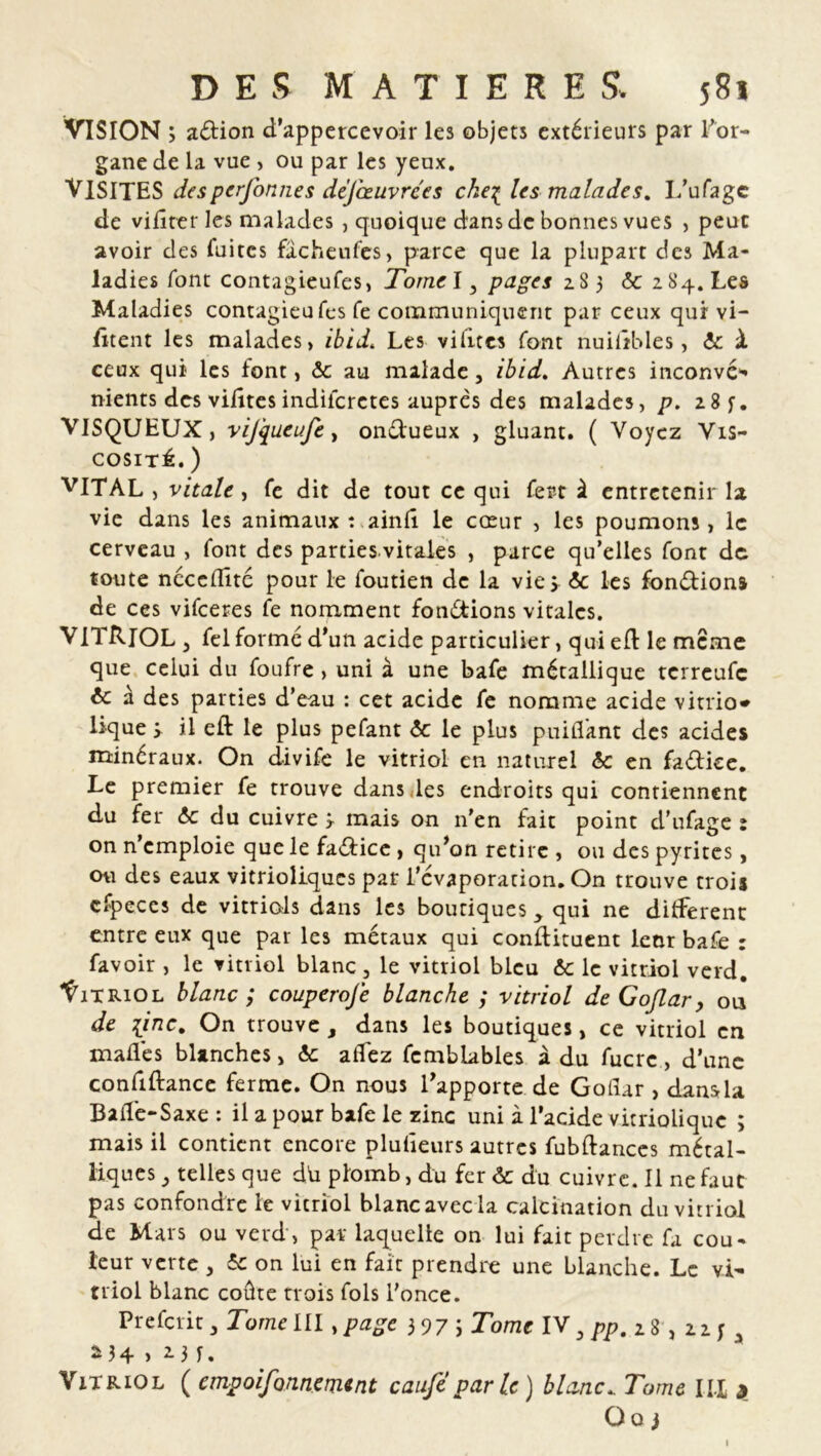 VISION ; adion d’apperccvoir les objets extérieurs par l'or- gane de la vue , ou par les yeux. VISITES des perfonnes déjœuvrces chei les malades. L’ufagc de vifirer les malades , quoique dans de bonnes vues , peut avoir des fuites facheufes, parce que la plupart des Ma- ladies font contagieufes, Tornel, pages 283 6c 284. Les Maladies contagieufes fe communiquent par ceux qui vi- fitent les malades, ibid. Les vilitcs font nuilîbles, 6c à ceux qui les font, <5c au malade, ibid. Autres inconvé- nients des vilîtes indiieretes auprès des malades, p. 28 f. VISQUEUX, vij'queufe, ondueux , gluant. ( Voyez Vis- cosité. ) VITAL, vitale, fe dit de tout ce qui fert à entretenir la vie dans les animaux : ainlî le cœur , les poumons, le cerveau , font des parties vitales , parce qu’elles font de toute néccflité pour le foutien de la vies & les fondions de ces vifeeres fe nomment fondions vitales. VITRIOL 3 fel formé d’un acide particulier, quied le meme que celui du foufre, uni à une bafe métallique terreufe 6c à des parties d’eau : cet acide fe nomme acide vitrio* lique 3 il eft le plus pefant <5c le plus puiflant des acides minéraux. On divife le vitriol en naturel 6c en fadice. Le premier fe trouve dans .les endroits qui contiennent du fer & du cuivre 3 mais on n’en fait point d’ufage : on n’emploie que le fadice , qu’on retire , ou des pyrites, ou des eaux vitrioliques par l’évaporation. On trouve trois cfpeces de vitriols dans les boutiques y qui ne différent: entre eux que par les métaux qui condiment leor bafe : favoir , le vitriol blanc, le vitriol bleu 6c le vitriol verd. Vitriol blanc ; couperoje blanche ; vitriol de Goflar, ou de [inc. On trouve, dans les boutiques, ce vitriol en malles blanches > 6c atfez fcmblables à du fucrc, d’une confiftance ferme. On nous l’apporte de Gotlar , dans U Baife-Saxe : il a pour bafe le zinc uni à l’acide vitriolique ; mais il contient encore pluiîeurs autres fubftances métal- liques , telles que du plomb, du fer 6c du cuivre. Il ne faut pas confondre le vitriol blanc avec la calcination du vitriol de Mars ou verd, par laquelle on lui fait perdre fa cou- leur verte , 5c on lui en fait prendre une blanche. Le vi- triol blanc coûte trois fols l'once. Prefcrit, Torne III .page 3 97 i Tome IV, pp. 2 8 , 22 f , *34 > *3 f. Vitriol ( empoifonnenunt caufe parle) blanc. Tome III 3