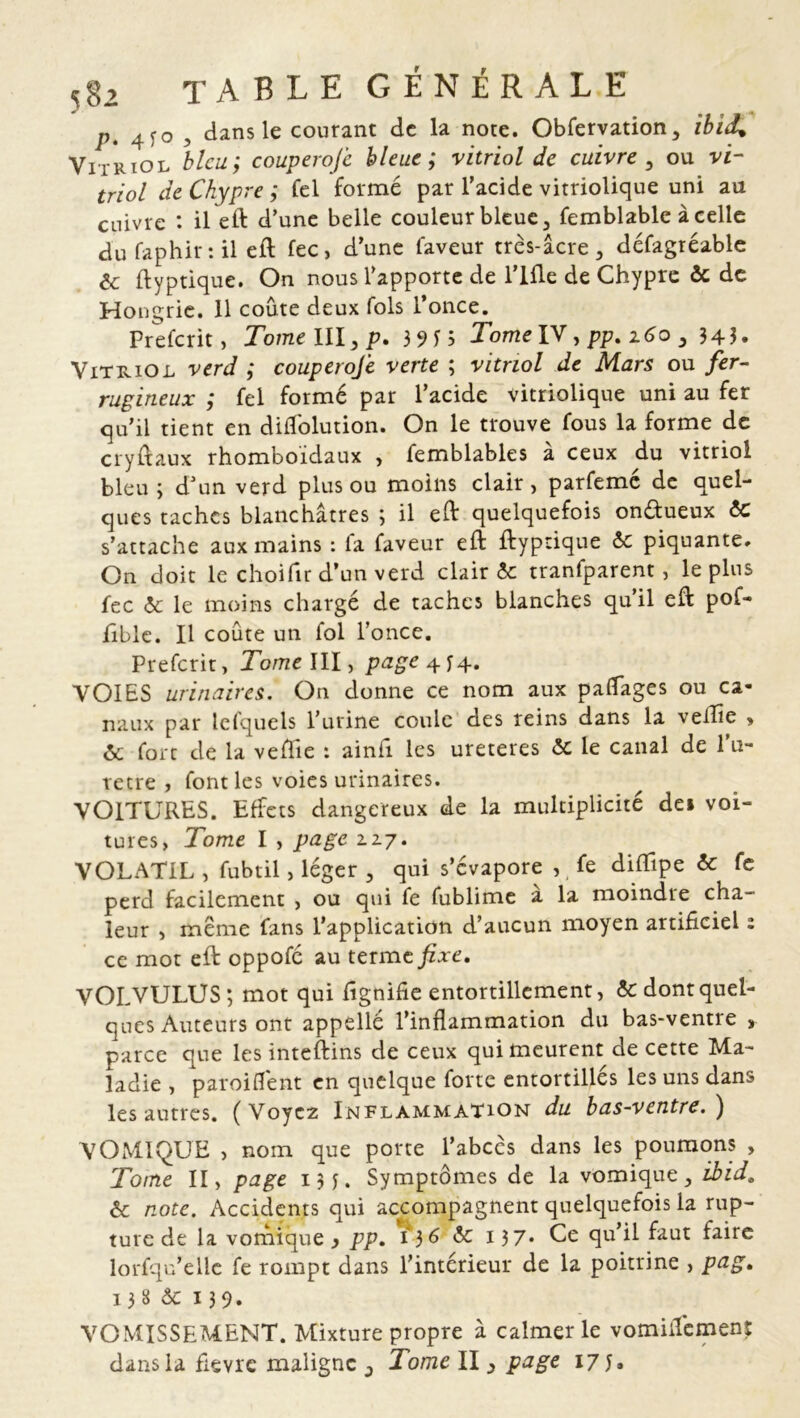 p. 4?o , dans le courant de la note. Obfervation, ibid* Vitriol bleu; couperofe bleue ; vitriol de cuivre , ou vi- triol de Chypre ; fel forme par l’acide vitriolique uni au cuivre : il eft d’une belle couleur bleue, femblablc à celle du faphir: il eft fec, d’une laveur très-âcre, défagréable & ftyptique. On nous l’apporte de lifte de Chypre ôc de Hongrie. 11 coûte deux fols l’once. Prefcrit, Tome III, p. 3915 Tome IV, pp. 260 , 343. Vitriol verd ; couperofe verte ; vitriol de Mars ou fer- rugineux ; fel formé par l’acide vitriolique uni au fer qu’il tient en diftolution. On le trouve fous la forme de cryftaux rhomboïdaux , femblables à ceux du vitriol bleu; d’un verd plus ou moins clair, parfemé de quel- ques taches blanchâtres ; il eft quelquefois on&ueux éc s’attache aux mains : la faveur eft ftyptique 6c piquante. On doit le choifir d’un verd clair 5c tranfparent, le plus fec 6c le moins chargé de taches blanches qu’il eft pof- fîble. Il coûte un fol l’once. Prefcrit, Tome III, page 4^4. VOIES urinaires. O11 donne ce nom aux palTages ou ca- naux par lelquels l’urine coule des reins dans la veille > 6c fort de la veffie : ainfi les ureteres 6c le canal de l’u- retre , font les voies urinaires. VOITURES. Effets dangereux de la multiplicité dei voi- tures, Tome I , page 2.27. VOLATIL , fubtil, léger , qui s’évapore , fe diftlpe 6c fe perd facilement , ou qui fe fublime à la moindre cha- leur , meme fans l’application d’aucun moyen artificiel : ce mot eft oppofe au terme fixe. VOLVULUS; mot qui ftgnifie entortillement, ôc dont quel- ques Auteurs ont appellé l’inflammation du bas-ventre , parce que les inteftins de ceux qui meurent de cette Ma- ladie , paroiflent en quelque forte entortillés les uns dans les autres. ( Voyez Inflammation du bas-ventre. ) VOMIQUE , nom que porte l’abcès dans les poumons , Tome II, page 13 Symptômes de la vomique, ibid„ & note. Accidents qui accompagnent quelquefois la rup- ture de la vomique y pp. 136 6c 137- Ce qu’il faut faire lorfqu’ellc fe rompt dans l’intérieur de la poitrine , pag. 138 ôc 139. VOMISSEMENT. Mixture propre à calmer le vomiilemenr dans la flevre maligne j Tome II, page 175.