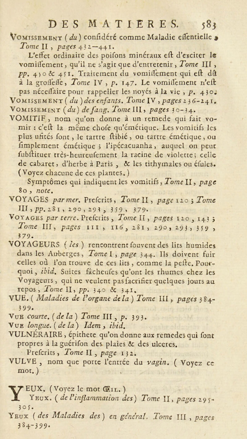 Vomissement ( du) coniîdéré comme Maladie eflentielle * Tome II j pages 432—441. L'effet ordinaire des poifons minéraux efl d’exciter le vomiflement, qu'il ne s’agit que d’entretenir , Tome III , pp. 4)0 ôc 4li. Traitement du vomillement qui eft dù à la groilede, Tome IV , p. 147. Le vomillement n’eft pas nécelfaire pour rappcller les noyés à la vie , p, 430. Vomissement ( du )des enfants. Tome IV , pages 23 6-241. Vomissement (du) defang. Tome III, pages 30-34. VOMITIF , nom qu’on donne à un remede qui fait vo- mir : c’eft la meme chofe qu’émétique. Les vomitifs les plus uhtés font, le tartre ftibié , ou tartre émétique, ou Amplement émétique 3 l’ipécacuanha, auquel on peut fubffituer très-heureufement la racine de violette; celle de cabaret > d’herbe à Paris 3 & les tithymales ou éfules. (Voyez chacune de ces plantes. ) Symptômes qui indiquent les vomitifs, Tome II, page 80 , note. VOYAGES parmer. Prefcrits, Tome II , page 120 3 Tome III, pp. 28 1 , 290 , 29 î 3 339, 379. Vo yages par t erre. Prefcrits 3 Tome II, pages 120 143 j To me III, pages 111 , 116 3 281, 290, 293, 3 y 9 , 379. VOYAGEURS (les) rencontrentfouventdes lits humides dans les Au-berges, Tome l , page 344. Ils doivent fuir celles où i’011 trouve de ces lits, comme la peffe. Pour- quoi, ibid. Suites fâcheufes qu’ont les rhumes chez les Voyageurs, qui ne veulent pasfacriher quelques jours au repos , Tome II, pp. 340 <5c 341, VUE. ( Maladies de l’organe delà ) Tome III, pages 384- 3 99. Vue courte. ( de la) Tome III y p. 393. Vue longue, [de la) Idem > ibid. VULNERAIRE , épithete qu’on donne aux remedes qui font propres à la guérifon des. plaies & des ulcérés. Prefcrits, Tome H 3 page 132. VULVE 3 nom que porte l’entrée du vagin. ( Voyez cc mot. ) YEUX. (Voyez le mot GXil. ) Yeux. ( de l’inflammation des) Tome II, pages 29 y- 3c f. Yeux ( des Maladies des) en general. Tome III , pages 384-399.