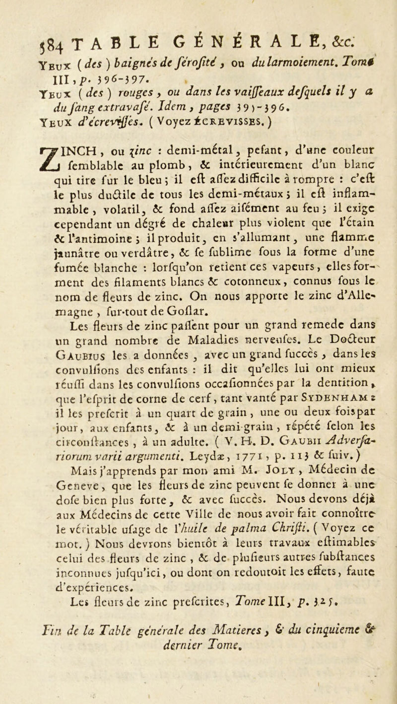 Yeux ( des ) baignes de férofité , ou du larmoiement. Tomé III 396-397. Yeux ( des ) rouges , ou dans les vaijfeaux defquels il y a du fang extravafé. Idem , pages 3 9 ) - 3 9 6. Yeux d’ecrevrffés. ( Voyez écrevisses. ) ZINCH , ou [inc : demi-métal;, pefant, d'une couleur femblablc au plomb, ôc intérieurement d’un blanc qui tire fur le bleu; il eft afléz difficile à rompre : c’eft le plus duéâile de tous les demi-métaux > il eft inflam- mable , volatil, 5c fond afTez aifément au feu 3 il exige cependant un dégvé de chaleur plus violent que l’étain 5c l'antimoine 3 il produit, en s’allumant, une flamme jaunâtre ou verdâtre, 5c fe fublime fous la forme d’une fumée blanche : lorfqu’on retient ces vapeurs, elles for- ment des filaments blancs 5c cotonneux, connus fous le nom de fleurs de zinc. On nous apporte le zinc d'Alle- magne > funtout de Goflar. Les fleurs de zinc paflént pour un grand remede dans un grand nombre de Maladies nerveufes. Le Doéfeur Gàubius les a données , avec un grand fucccs, dans les convullions des enfants : il dit qu’elles lui ont mieux réuffi dans les convullions occalionnées par la dentition % que l’efprit de corne de cerf, tant vanté par Sydenham ê il les preferit à un quart de grain, une ou deux foispar jour, aux enfants, & à un demi grain , répète félon les circonflances , à un adulte. ( V. H. D. Gaubii Adverjd- riorumvarii argnmenti, Leydæ, 1771 > p. 113 & fuiv. ) Mais j’apprends par mon ami M« Joly > Médecin de Geneve, que les fleurs de zinc peuvent fe donner à une dofe bien plus forte, 5c avec fucccs. Nous devons déjà aux Médecins de cette Ville de nous avoir fait connoître le véritable ufage de Ÿhuile de palma Chrifti. ( Voyez ce mot. ) Nous devrons bientôt à leurs travaux eflimablcs celui des fleurs de zinc , 5c de plufleurs autres fubflances inconnues jufqu’ici, ou dont on redoutoit les effets, faute d’expériences. Les fleurs de zinc preferites, Tome III, p. Tin de la Table generale des Matières y 6' du cinquième âf dernier Tome. I