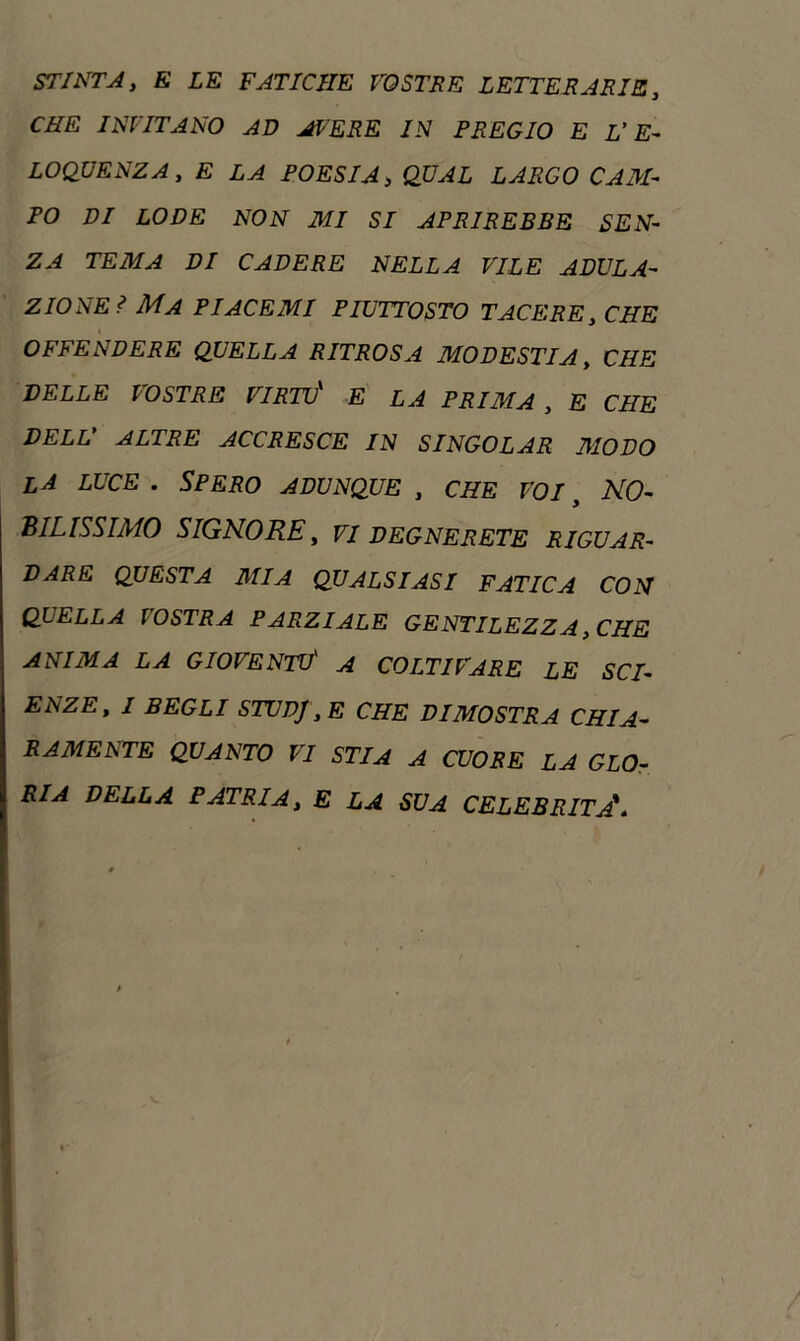 STINTA, fi LE FATICHE VOSTRE LETTERARIE, CZTfi INVITANO AD AVERE IN PREGIO E L’E- LOQUENZA, fi POESIA, QUAL LARGO CAM- PO DI LODE NON MI SI APRIREBBE SEN- ZA TE31A DI CADERE NELLA VILE ADULA- ZIONEI Ma PI ACE MI PIUTTOSTO TACERE, CHE OFFENDERE QUELLA RITROSA MODESTIA, CHE DELLE VOSTRE VIRTÙ* fi LA PRIMA , E CHE DELL’ ALTRE ACCRESCE IN SINGOLAR MODO la luce . Spero adunque , che voi , NO- BILISSIMO SIGNORE, VI DEGNERETE RIGUAR- DARE QUESTA 31 IA QUALSIASI FATICA CON QUELLA VOSTRA PARZIALE GENTILEZZA, CHE ANIMA LA GIOVENTÙ' A COLTIVARE LE SCI- ENZE, I BEGLI STUDJ, E CHE DIMOSTRA CHI A- RAMENTE QUANTO VI STIA A CUORE LA GLO- RIA DELLA PATRIA, E LA SUA CELEBRITÀ*.