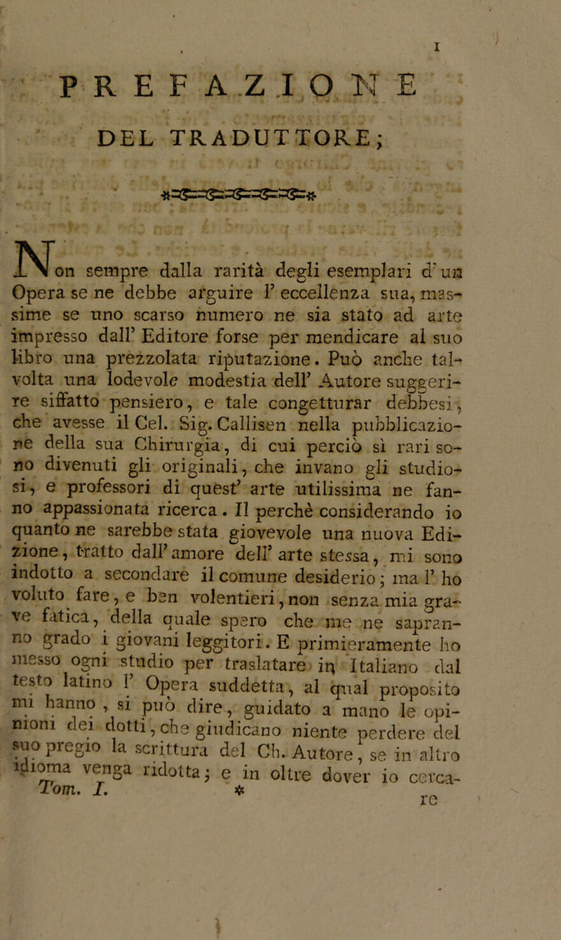 PREFA.Z.IO N E DEL TRADUTTORE; 3SJon sempre dalla rarità degli esemplari d’ua Opera se ne debbe arguire 1’ eccellenza sua, mas- sime se uno scarso numero ne sia stato ad arte impresso dall’ Editore forse per mendicare al suo libro una prezzolata riputazione. Può anche tal- volta una lodevole modestia dell’ Autore suggeri- re siffatto pensiero, e tale congetturar debbesi, che avesse il Gel. Sig. Callisen nella pubblicazio- ne della sua Chirurgia, di cui perciò si rari so- no divenuti gli originali, che invano gli studio- si, e professori di quest’ arte utilissima ne fan- no appassionata ricerca. Il perchè considerando io quanto ne sarebbe stata giovevole una nuova Edi- zione, tratto dall’amore dell’arte stessa, mi sono indotto a secondare il comune desiderio ; inai’ ho voluto fare, e ben volentieri, non senza mia gra- ve fatica, della quale spero che me ne sapran- no grado i giovani leggitori. E primieramente ho messo ogni studio per traslatare in Italiano dal testo latino 1’ Opera suddetta, al qual proposito mi hanno , si può dire, guidato a mano le opi- nioni dei dotti, che giudicano niente perdere dei suo pregio la scrittura del Ch. Autore, se in altro i„ ìoma venga Adotta; e in oltre dover io cerca- Tom. I. ❖