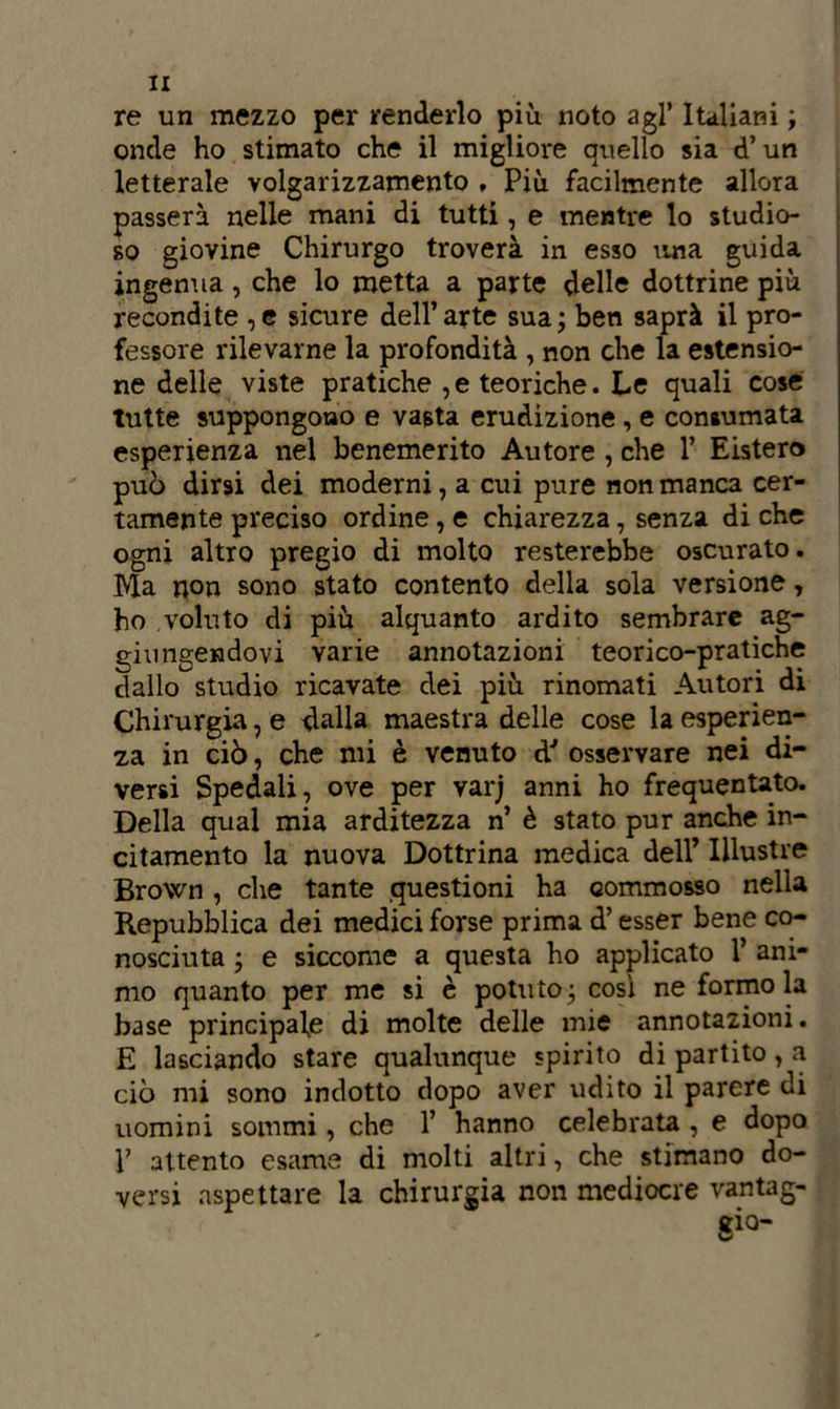 IX re un mezzo per renderlo più noto agl’ Italiani ; onde ho stimato che il migliore quello sia d’un letterale volgarizzamento , Più facilmente allora passerà nelle mani di tutti, e mentre lo studio- so giovine Chirurgo troverà in esso una guida ingenua , che lo metta a parte delle dottrine più recondite ,c sicure dell’arte sua; ben saprà il pro- fessore rilevarne la profondità , non che la estensio- ne delle viste pratiche , e teoriche. Le quali cose tutte suppongono e vasta erudizione , e consumata esperienza nel benemerito Autore , che 1’ Eistero può dirsi dei moderni, a cui pure non manca cer- tamente preciso ordine, e chiarezza, senza di che ogni altro pregio di molto resterebbe oscurato. Ma non sono stato contento della sola versione, ho voluto di più alquanto ardito sembrare ag- giungendovi varie annotazioni teorico-pratiche dallo studio ricavate dei più rinomati Autori di Chirurgia, e dalla maestra delle cose la esperien- za in ciò, che mi è venuto d7 osservare nei di- versi Spedali, ove per varj anni ho frequentato. Della qual mia arditezza n’ è stato pur anche in- citamento la nuova Dottrina medica dell’ Illustre Brown , che tante questioni ha commosso nella Repubblica dei medici forse prima d’esser bene co- nosciuta ; e siccome a questa ho applicato 1’ ani- mo quanto per me si è potuto; così ne formo la base principale di molte delle mie annotazioni. E lasciando stare qualunque spirito di partito, a ciò mi sono indotto dopo aver udito il parere di uomini sommi, che 1’ hanno celebrata , e dopo T attento esame di molti altri, che stimano do- versi aspettare la chirurgia non mediocre vantag- gio-