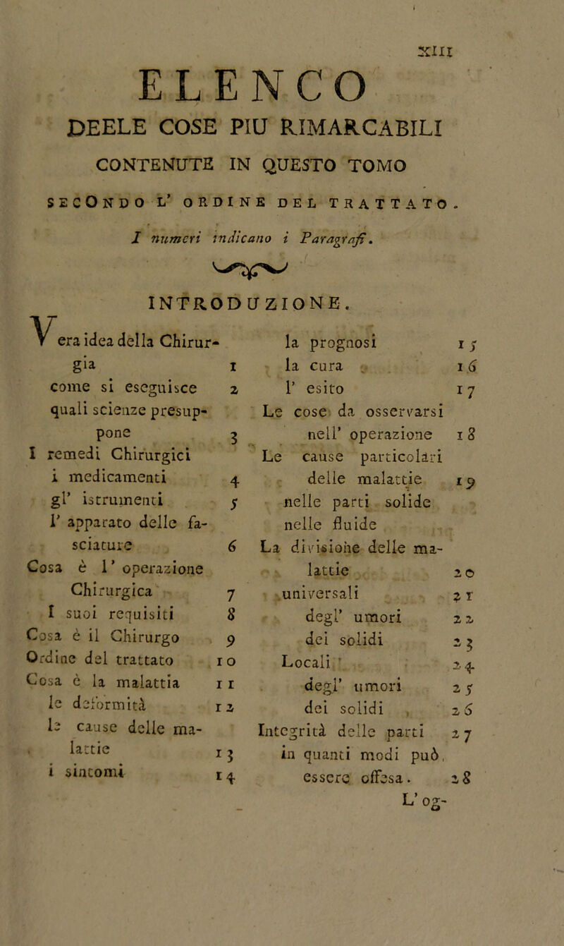 ELENCO DEELE COSE PIU RIMARCABILI CONTENUTE IN QUESTO TOMO SECONDO L’ ORDINE DEL TRATTATO. J numeri indicano i Paragrafi. INTRODUZIONE. Vera idea della Chirur- gia i come si eseguisce 2 quali scienze presup- pone 3 I remedi Chirurgici i medicamenti 4 gl’ istrumenti 5 I' apparato delle fa- sciature 6 Cosa è l’operazione Chirurgica 7 I suoi requisiti 8 Cosa è il Chirurgo 9 Ordine del trattato io Cosa è la malattia 1 r le deformità r a le cause delle mi- . lattie x j i sintomi r a la prognosi 1 7 la cura 16 1’ esito 17 Le cose da osservarsi nell’ operazione 1 8 Le cause particolari delle malattie 19 nelle parti solide nelle fluide La divisione delle ma- lattie 20 universali j 1 degl’ umori 2 z dei solidi - $ Locali 24. degl’ umori 27 dei solidi 2 6 Integrità delle parti 2 7 in quanti modi può, essere offesa. 28 L’og-