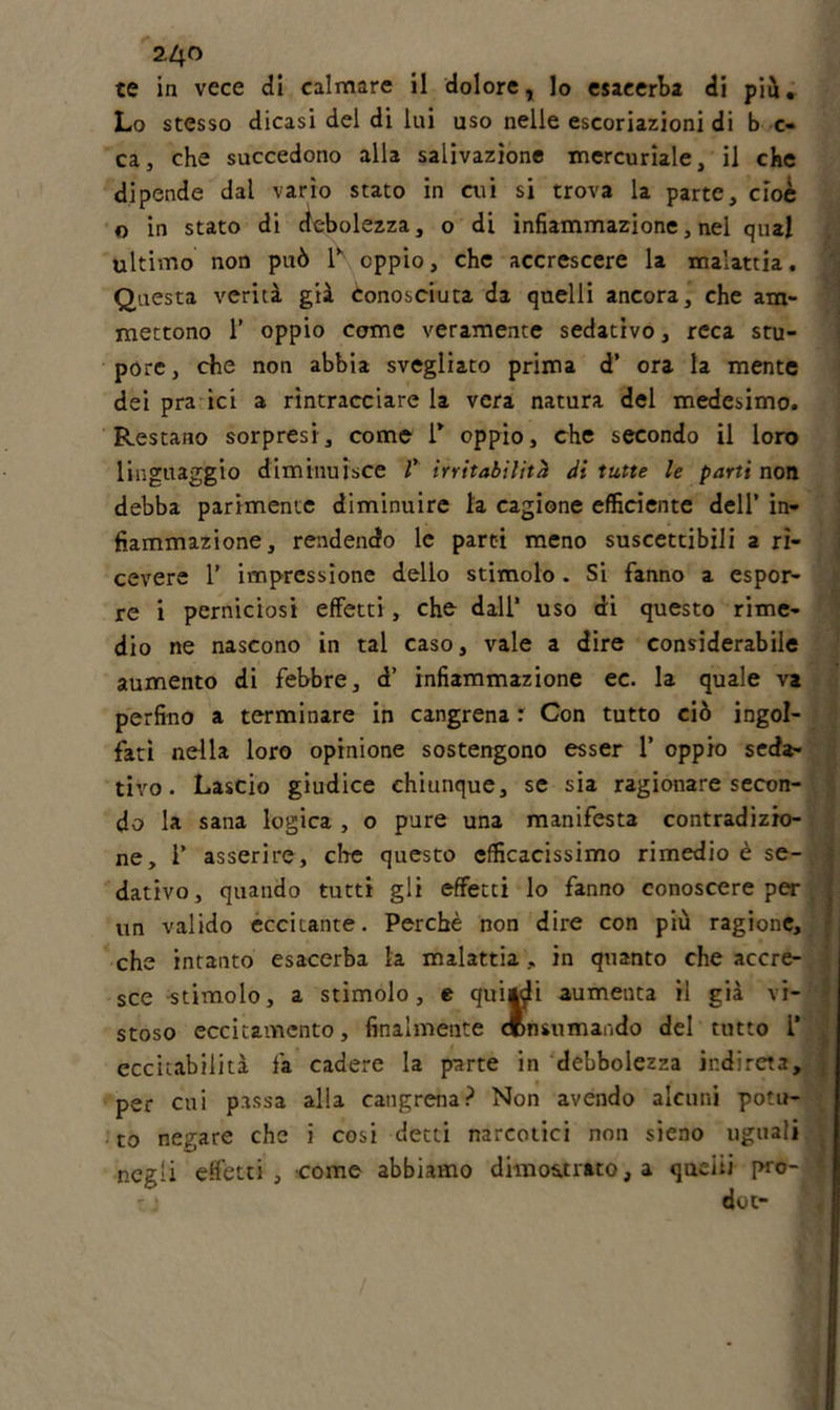 24 f&gt; te in vece di calmare il dolore, Io esacerba di piu. Lo stesso dicasi del di lui uso nelle escoriazioni di b c- ca, che succedono alla salivazione mercuriale, il che dipende dal vario stato in cui si trova la parte, cioè o in stato di debolezza, o di infiammazione, nel qual ultimo non può 1\ oppio, che accrescere la malattia. Questa verità già conosciuta da quelli ancora, che am- mettono 1’ oppio come veramente sedativo, reca stu- pore, che non abbia svegliato prima d’ ora la mente dei pra ici a rintracciare la vera natura del medesimo. Restano sorpresi, come i* oppio, che secondo il loro linguaggio diminuisce V irritabilità di tutte le parti non debba parimente diminuire la cagione efficiente dell’ in- fiammazione, rendendo le parti meno suscettibili a ri- cevere 1’ impressione dello stimolo . Si fanno a espor- re i perniciosi effetti, che dall1 uso di questo rime- dio ne nascono in tal caso, vale a dire considerabile aumento di febbre, d’ infiammazione ec. la quale va perfino a terminare in cangrena r Con tutto ciò ingol- fati nella loro opinione sostengono esser 1’ oppio seda- tivo . Lascio giudice chiunque, se sia ragionare secon- do la sana logica , o pure una manifesta contradizio- ne, r asserire, che questo efficacissimo rimedio è se- dativo, quando tutti gli effetti lo fanno conoscere per un valido eccitante. Perchè non dire con più ragione, che intanto esacerba la malattia, in quanto che accre- sce stimolo, a stimolo, e qui|di aumenta il già vi- stoso eccitamento, finalmente consumando del tutto i’ eccitabilità fa cadere la parte in debbolezza indi reta, per cui passa alla cangrena? Non avendo alcuni potu- to negare che i cosi detti narcotici non sieno uguali negli effetti, come abbiamo dimostrato, a queiii prò- *