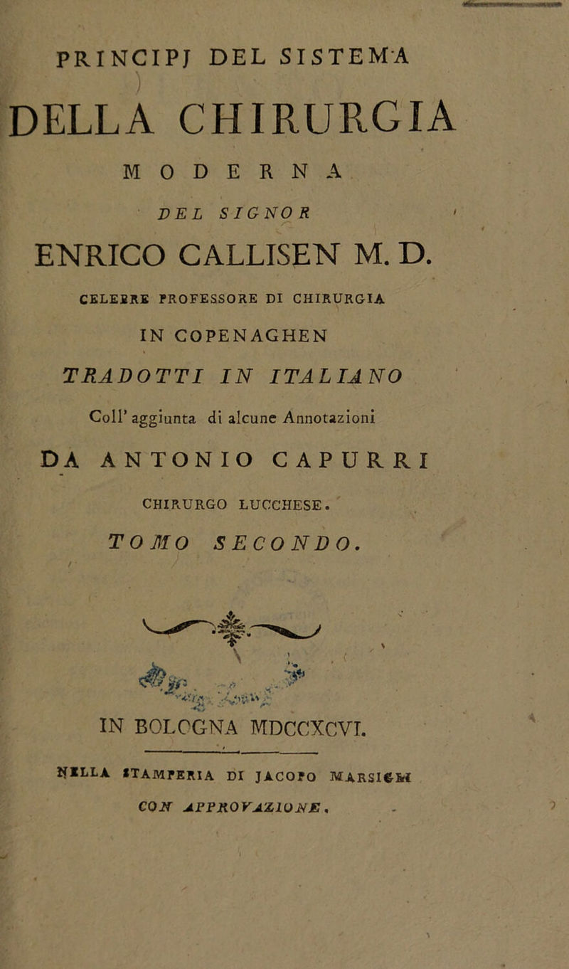 PRINCIPI DEL SISTEMA ) DELLA CHIRURGIA ENRICO CALLISEN M. D. CELEBRE PROFESSORE DI CHIRURGIA IN COPENAGHEN TRADOTTI IN ITALIANO Coll’ aggiunta di alcune Annotazioni DA ANTONIO CAPURRI MODERNA DEL SIGNOR CHIRURGO LUCCHESE. TOMO SECONDO IN BOLOGNA MDCCXCVI. , &lt; H ELLA STAMPERIA DI JACOPO MARSICM CON APPROVAZIONE,