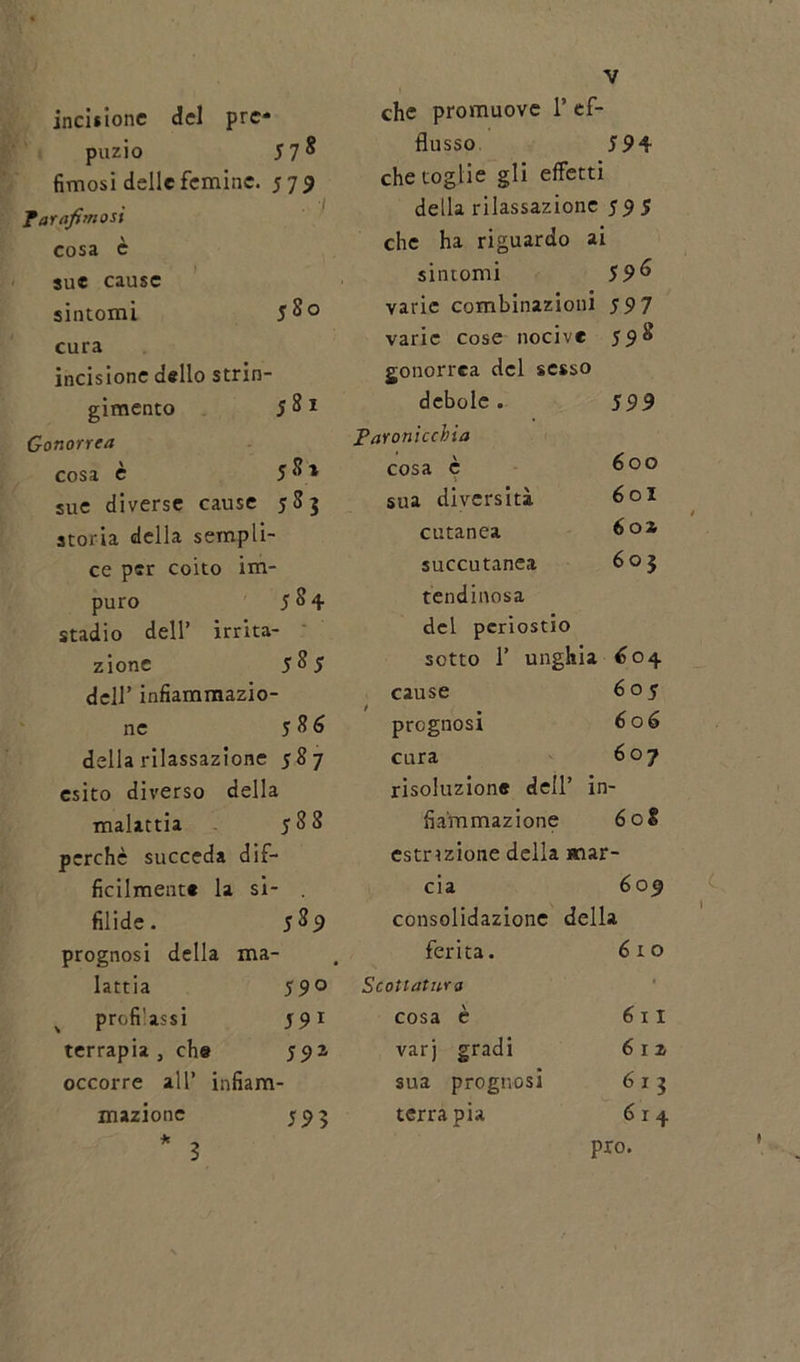 incisione del pre* puzio 57 ^ fimosi delle feminc. 579 Parafinosi cosa c sue cause sintomi 5 So cura incisione dello strin- gimento 5 8 1 Gonorrea cosa è 5 S * sue diverse cause 583 storia della sempli- ce per coito im- puro 584 stadio dell’ irrita- zione 585 dell’ infiammazio- ne 5 8 6 della rilassazione 587 esito diverso della malattia 588 perchè succeda dif- ficilmente la si- filide. 5^9 prognosi della ma- lattia 59 o profilassi 591 terrapia , che 591 occorre all’ infiam- mazione 52 3 * che promuove 1’ ef- flusso 594 che toglie gli effetti della rilassazione 595 che ha riguardo ai sintomi 596 varie combinazioni 597 varie cose nocive 598 gonorrea del sesso debole. 599 Paronicchia cosa è 600 sua diversità 60I cutanea 6oa succutanea 603 lendinosa del periostio sotto 1’ unghia 604 cause 605 prognosi 606 cura 607 risoluzione dell’ in fia'mmazione 608 estnzione della mar - eia 602 consolidazione della ferita. 610 otlatu-ro cosa è 6 x 1 varj gradi 612 sua prognosi 613 terra pia 6x4 prò. 3 *
