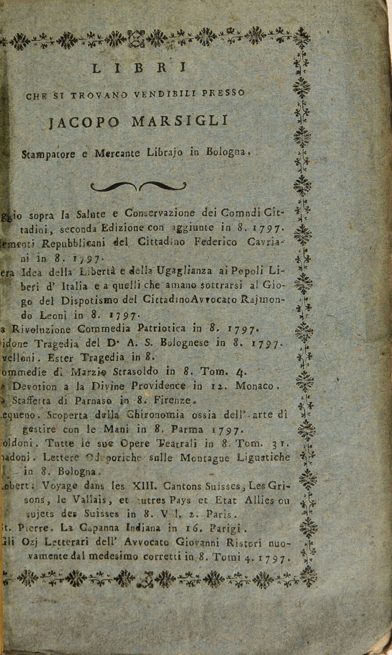 JtA-V. -'i*po i LIBRI CHE SI TROVANO VENDIBILI PRESSO JACOPO MARSIGL I Jh&gt; K T H Stampatore e Mercante Librajo in Bologna. &gt;;(^ ■ ^ 8 4 ^io sopra la Salate e Conservazione dei Comndi Cit- ladini, seconda Edizione con aggiunte in 8. 1797. [finenti Repubblicani del Cittadino Federico Cavila- ni in 8. 17 97* era Idea della Libertà e della Ugaglianza ai Popoli Li- beri d* Italia e a quelli che amano sottrarsi ai Gio- go del Dispotismo del CittadinoAvrocato Rajmon- do Leoni in 8. 17 97* 3 Rivoluzione Commedia Patriotica in 8. 1797. idone Tragedia del D* A. S. Bolognese in 8. 1797. velloni. Ester Tragedia in 8. ommedie di Marzio Strasoldo in 8. Tom. 4. ?. Devotion a la Divine Providence in 12. Monaco, a Staffetta di Parnaso in 8. Firenze. .equeno. Scoperta dalla Chironomia ossia dell*.arte di 4&lt; gestire con le Mani in 8. Parma 1797. oldoni. Tutte le sue Opere Teatrali in 8. Tom. 31. X 4* jL ut ■*,* W è W ■&gt;adoni. Lettere Ode poriche sulle Montagne Ligustiche X in 8. Bologna. .obert: Voyage dans les XIII. Cantons Suisses, Les Gri- sons, le Vallais, et utres Pays et Etat Allies 011 iujets des Suisscs in 8. V 1. 2. Paris. &gt;t. Pierre. Li Capanna Indiana in 16. Parigi, ili Ozj Letterari dell’ Avvocato Giovanni Ristori nuo- vamente dal medesimo corretti in 8. Tomi 4. 1797. w È iì