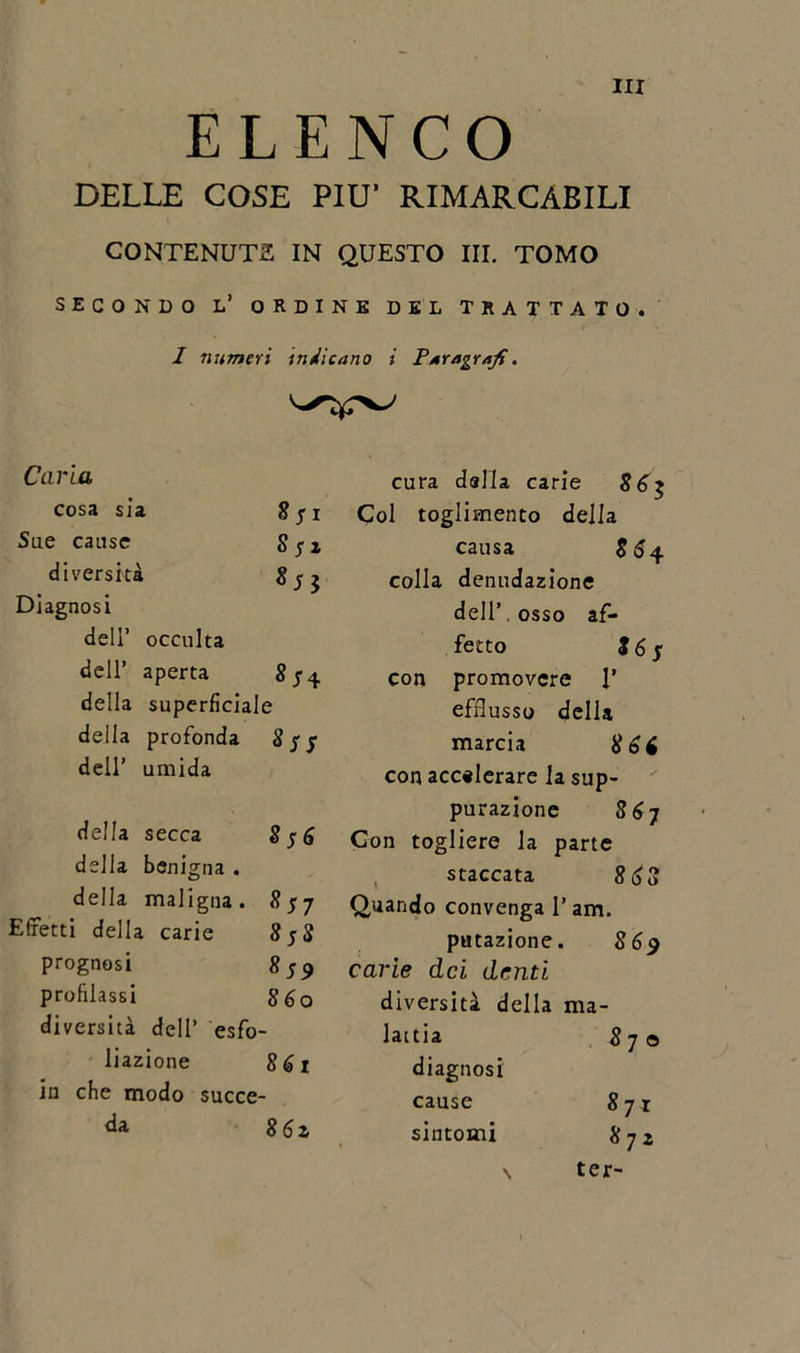 ELENCO DELLE COSE PIU’ RIMARCABILI CONTENUTA IN QUESTO III. TOMO SECONDO L’ ORDINE DEL TRATTATO. 1 numeri indicano i Paragrafi. cura dalla carie 8 6 Col toglimento della causa $64 colla denudazione dell’ osso af- fetto is$ con promovcre 1’ efflusso della marcia 866 con accelerare la sup- purazione 8 6 7 Con togliere la parte staccata 868 Quando convenga l’am. putazione. 86$ carie dei denti diversità della ma- lattia 8 70 diagnosi cause 8yi sintomi 8yz \ ter- Caria cosa sia 8 j 1 Sue cause Sfz diversità 85$ Diagnosi dell’ occulta dell’ aperta 8/4 della superficiale della profonda 8 jr j dell’ umida della secca 8j6 della benigna . della maligna. 8$ 7 Effetti della carie 8fS prognosi 859 profilassi 8 6 o diversità dell’ esfo- liazione 861 in che modo succe- da 86z