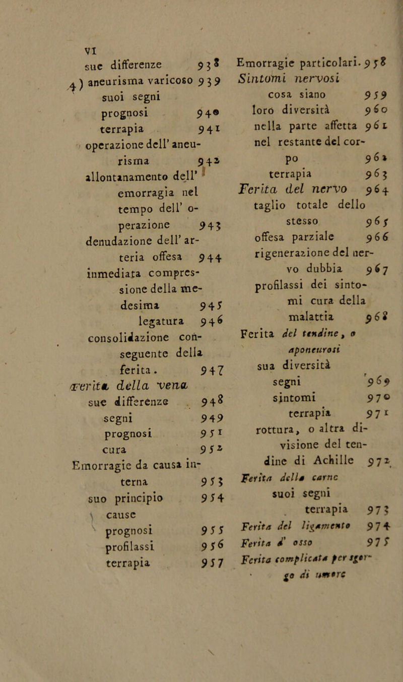 sue differenze $38 aneurisma varicoso 939 suoi segni prognosi 94® terrapia 941 operazione dell’ aneu- risma 941 allontanamento dell’ emorragia nel tempo dell’ 0- perazione 943 denudazione dell’ ar- teria offesa 944 inmediata compres- sione della me- desima 94* legatura 946 consolidazione con- seguente della ferita. 947 /Ferita della vena sue differenze 948 segni 949 prognosi 9 * 1 cura 9jz Emorragie da causa in terna 9*5 suo principio 9*4 cause prognosi 9** profilassi 9*6 terrapia 9*7 Emorragie particolari. 9 *8 Sintomi nervosi cosa siano 959 loro diversità 960 nella parte affetta 961 nel restante del cor- po 9 6 » terrapia 963 Ferita del nervo 964 taglio totale dello stesso 96 $ offesa parziale 966 rigenerazione del ner- vo dubbia 967 profilassi dei sinto- mi cura della malattia 968 Ferita del tendine, o aponeurosi sua diversità segni 969 sintomi 97° terrapia 971 rottura, o altra di- visione del ten- dine di Achille 971 Ferita della carne suoi segni terrapia 973 Ferita del ligamento 97 4 Ferita / osso 97 S Ferita complicata per sgor- go di umore