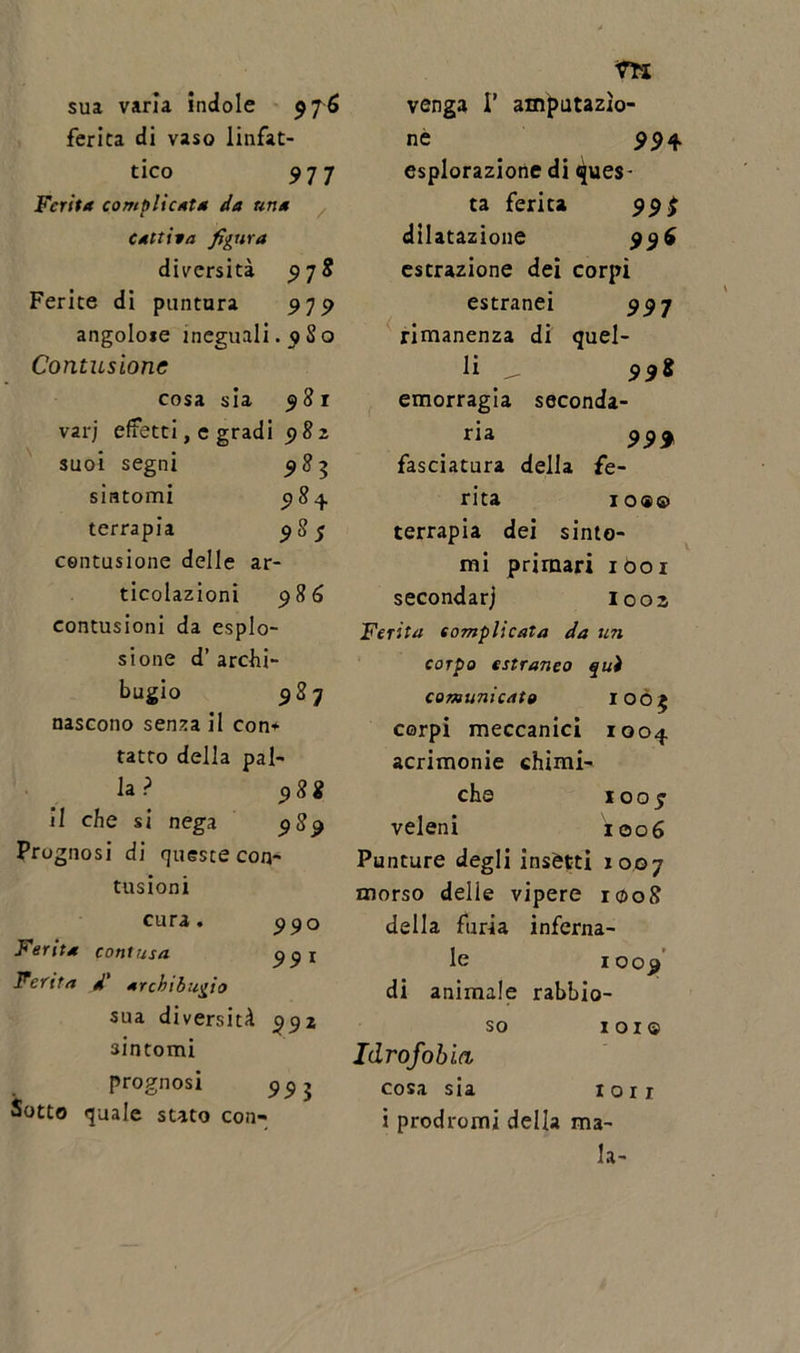 sua varia indole 976 ferita di vaso linfat- ico 977 Ferita complicata da una Cattiva figura diversità 97$ Ferite di puntura 9J9 angolose ineguali, q So Contusione cosa sia 981 var; effetti, e gradi 982 suoi segni 983 sintomi 984. terrapia 98$ contusione delle ar- ticolazioni 986 contusioni da esplo- sione d’ archi- bugio 98 7 nascono senza il con* tatto della pal- la ? 98 i il che si nega 989 Prognosi di queste con- tusioni cura « 990 Ferita contusa 99 ^ Ferita d' archibugio sua diversità 992 sintomi prognosi 99j Sotto quale stato con- venga I’ amputazio- ne 99 4 esplorazione di ques- ta ferita 99$ dilatazione 996 estrazione dei corpi estranei 99 7 rimanenza di quel- li ^ 998 emorragia seconda- ria 999 fasciatura della fe- rita IO (SO terrapia dei sinto- mi primari 1001 secondarj I002 Ferita complicata da un corpo estraneo qui comunicato 1005 corpi meccanici 1004 acrimonie chimi- che 1007 veleni xoo6 Punture degli insètti 1007 morso delle vipere 1008 della furia inferna- le 1009 di animale rabbio- so 1 o 1 © Idrofobia cosa sia lori i prodromi della ma- la-