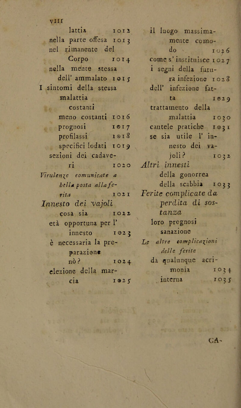 latti* 1012 nella parte offesa 1013 nel rimanente del Corpo 10x4 nella mente stessa dell’ammalato 101 j I sintomi della stessa malattia costanti meno costanti 1016 prognosi 1017 profilassi i©i8 specifici lodati 1019 sezioni dei cadave- ri 1020 Virulente comunicate a Itila posta alla fe- rita 1021 Innesto dei vajoli cosa sia 1022 età opportuna per 1’ innesto 1025 è necessaria la pre- parazion* nò ? 1024 elezione della mar- cia i8iy il luogo massima- mente como- do 10^6 Comes’ instituisce 1027 i segni della futu- ra infezione 1028 dell’ infezione fat- ta I®2 9 trattamento della malattia 1050 cautele pratiche 1031 se sia utile 1’ in- nesto dei va- joli? 1032 Altri innesti della gonorrea della scabbia io33 Ferite complicate da perdita di sos- tanza loro prognosi sanazione Le altre complicazioni delle ferite da qualunque acri- monia 1034 interna 1035 CA-