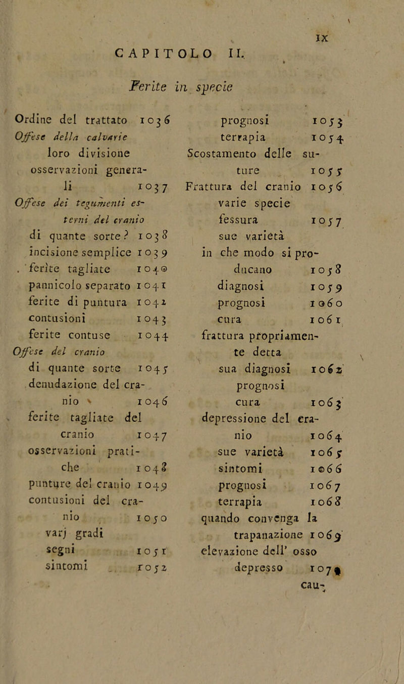 CAPITOLO II, \ Ferite in specie Ordine del trattato 1036 prognosi io;3 Offese della calvarie terrapia io 54 loro divisione Scostamento delle : su- osservazioni genera- ture 10; jr li 1037 Frattura del cranio 105 d Offese dei tegumenti es- varie specie terni del cranio fessura io 57 di quante sorte? 1038 sue varietà incisione semplice 1039 in che modo si prò- . ferite tagliate 104© ducano io 58 pannicolo separato 1041 diagnosi 1059 ferite di puntura 1041 prognosi lodo contusioni 1043 cura iodi ferite contuse 1 0 44 frattura propri amen- Offese del cranio te detta di quante sorte 1044 sua diagnosi I0d2 denudazione del era- prognosi nio &gt; 1 046 cura I od 2 ferite tagliate del depressione del era- cranio 1047 nio I od4 osservazioni prati - sue varietà I od jT che 1048 sintomi 1 © d d punture del cranio 1 049 prognosi I od 7 contusioni del era- terrapia I od&lt;? nio 1050 quando convenga lì varj gradi trapanazione 1069 segni 1051 elevazione dell’ osso sintomi ro;z depresso i°7l cau- ■4