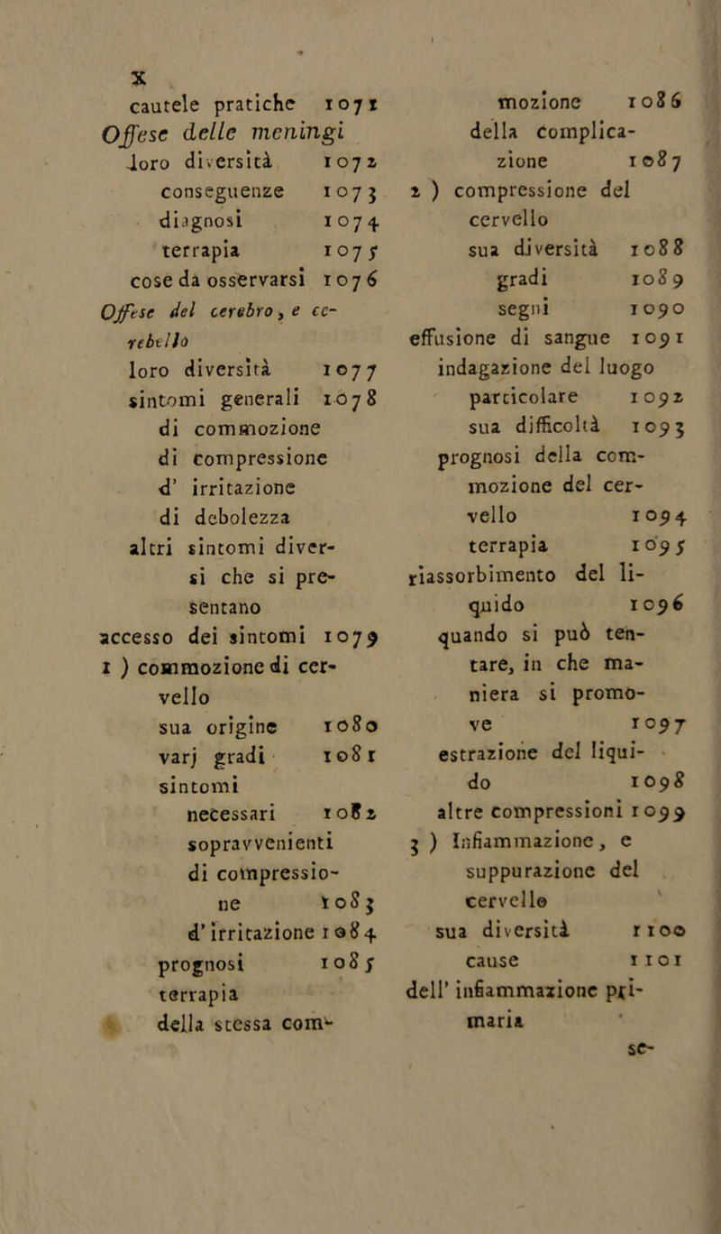 cautele pratiche 1071 Offese delle meningi loro diversità 1071 conseguenze 1075 diagnosi 1074 terrapia 107? cose da osservarsi 107 6 Ojftse del cerebro, e ce- rebello loro diversità 1077 sintomi generali 1078 di commozione di compressione d’ irritazione di debolezza altri sintomi diver- si che si pre- sentano accesso dei sintomi 1079 1 ) commozione di cer- vello sua origine 1080 varj gradi 1 oS r sintomi necessari ioEz sopravvenienti di compressio- ne t oS 3 d’irritazione 1084 prognosi 108 f terrapia della stessa com- mozione 1086 della complica- zione 1087 i ) compressione del cervello sua diversità 1088 gradi 1089 segni 1090 effusione di sangu e 1091 indagazione del luogo particolare 1091 sua difficoltà 1093 prognosi della ccm- mozione del cer- vello 1094 terrapia io9 5 riassorbimento del li- qui do 1 096 quando si può ten- tare, in che ma- niera si promo- ve 1 °9T estrazione del Iiqui- do 1098 altre compressioni 1059 3 ) Infiammazione &gt; e suppurazione del cervello \ sua diversità r 100 cause 1 101 dell’ infiammazione pti maria
