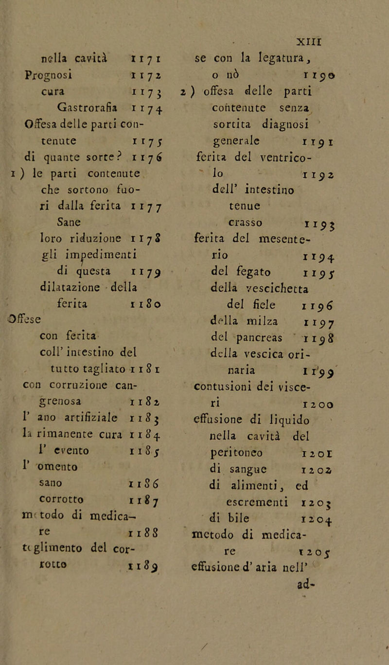 Prognosi 1172 cura 1 r 7 $ Gastrorafìa 1x74 Offesa delle parti con- tenute 1 r 7 5 di quante sorte? 1176 1 ) le parti contenute che sortono fuo- ri dalla ferita 1177 Sane loro riduzione il 78 gli impedimenti di questa 1179 dilatazione della ferita 1180 Offese con ferita coll’ incestino del tutto tagliato r 1 8 1 con corruzione can- grenosa 1182 1’ ano artifìziale 1185 la rimanente cura 1x84 1’ evento 1185 1’ omento sano 118 6 corrotto 1187 m todo di medica- re 1188 tiglimento del cor- rotto 118$ XIII o nò r x 9 o 2 ) offesa delle parti contenute senza sortita diagnosi generale x r 5 1 ferita del ventrico- lo 1172 dell’ intestino tenue crasso 11P 5 ferita del inesente- rio 1124 del fegato 119 S della vescichetta del fiele 1196 della milza 1177 del pancreas 1158 della vescica ori- naria 1199 contusioni dei visce- ri 1200 effusione di liquido nella cavità del peritoneo 12 or di sangue 12 02 di alimenti. ed escrementi x 2 05 di bile 1204 metodo di medica- re t 205 effusione d’aria nell’ ad- /