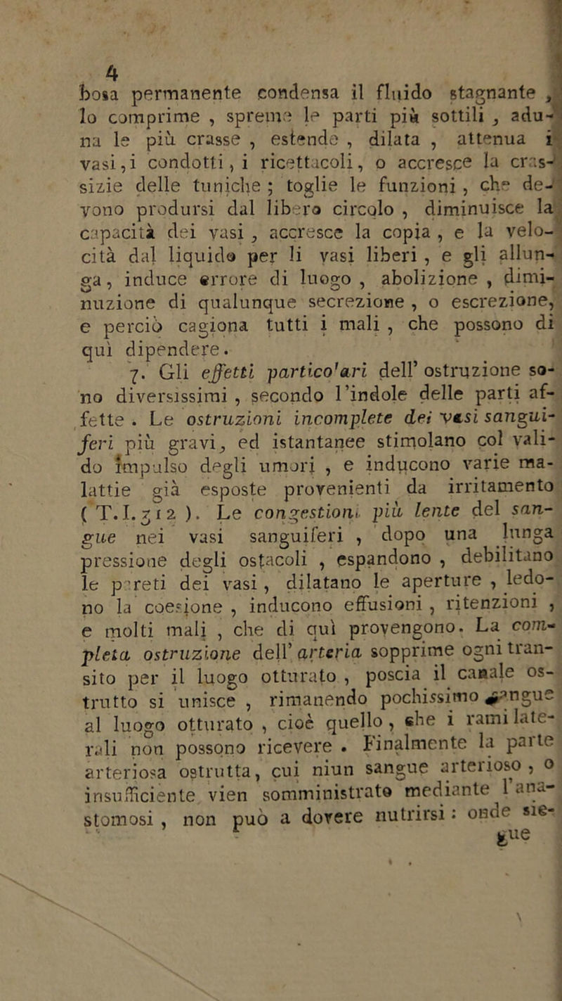 bosa permanente condensa il fluido stagnante , 1 lo comprime , spreme le parti pia sottili adu- na le più crasse , estende , dilata , attenua i vasi, i condotti, i ricettacoli, o accresce la crasJ sizie delle tuniche ; toglie le funzioni , che de- vono prodursi dal libero circolo , diminuisce la capacità dei vasi , accresce la copia , e la velo- cità dal liquido per li vasi liberi , e gli allun- ga, induce errore di luogo, abolizione, dimi- nuzione di qualunque secrezione , o escrezione, e perciò cagiona tutti i mali , che possono di qui dipendere. 7. Gli effetti partico’etri dell’ ostruzione so- no diversissimi , secondo l’indole delle parti af- fette . Le ostruzioni incomplete dei vtsi sangui- feri più gravi ed istantanee stimolano col vali- do impulso degli umori , e inducono varie ma- lattie già esposte provenienti da irritamento ( T.J. 7i2 ). Le congestioni più lente del san- gue nei vasi sanguiferi , dopo una lunga pressione degli ostacoli , espandono , debilitano le pareti dei vasi , dilatano le aperture , ledo- no la coesione , inducono effusioni , ritenzioni , e molti mali , che di qui provengono. La com- pleta ostruzione dell’ arteria sopprime ogni tran- sito per il luogo otturato , poscia il canale es- tratto si unisce , rimanendo pochissimo ^angue al luogo otturato , cioè quello, che i rami late- rali non possono ricevere . finalmente la pai te arteriosa ostrutta, cui niun sangue aiteiioso, o insufficiente vien somministrato mediante 1 ana- stomosi , non può a dorere nutrirsi : onde sie- r gue