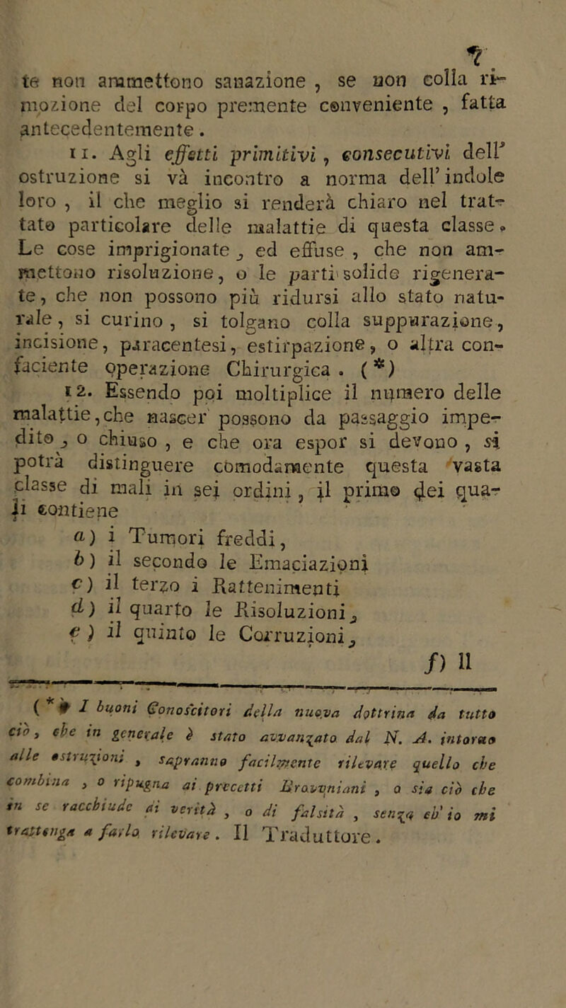 T te non ammettono sanazione , se non colia ri- mozione del corpo premente conveniente , fatta antecedentemente. 11. Agli effetti -primitivi, consecutivi deir ostruzione si và incontro a norma dell’ indole loro , il che meglio si renderà chiaro nel trat- tato particolare delle malattie di questa classe. Le cose imprigionate ed effuse , che non am- mettono risoluzione, o le parti-solide rigenera- te , che non possono più ridursi allo stato natu- rale, si curino, si tolgano colla suppurazione, incisione, paracentesi, estirpazione? o altra con- facente operazione Chirurgica. (*) 12. Essendo poi moltiplice il nqnaero delle malattie,che nascer possono da passaggio impe- dito ^ o chiuso , e che ora espor si devono , si potrà distinguere comodamente questa vasta classe di mali in sei ordini, jl primo dei qua- Ìi contiene a) i Tumori freddi, b ) il secondo le Emanazioni c) il terzo i Ra f. lenimenti d) il quarto le Risoluzioni a il quinto le Corruzioni _ /) 11 ( * 1 buoni Gonos'citori della nuo.va dottrina da tutto ciò, che in generale è stato avvallato dal N. A. intorno alle ostruzioni , sapranno facilmente rilevare quello che combina , o ripugna ai precetti Browniani , a sia ciò che ,n se racchiude dì verità , o di falsità , senza co io mi trattenga a farla rilevare . Il Traduttore .