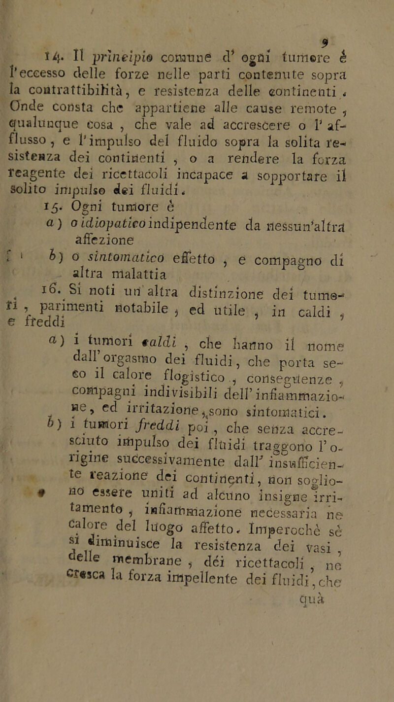 5 14* H principio comune cl’ ogni tumere é l’eccesso delle forze nelle parti contenute sopra la coutrattibihtà, e resistenza delle continenti * Onde consta che appartiene alle cause remote , qualunque cosa , che vale ad accrescere o ? af- flusso , e l’impulso del fluido sopra la solita re- sistenza dei continenti , o a rendere la forza reagente dei ricettacoli incapace a sopportare il solito impulso dei fluidi* 15. Ogni tumore è a) 0 idiopatico indipendente da nessun'arra affezione h) o sintomatico effetto , e compagno di altra malattia , id. Si noti uri altra distinzione dei turno- n ’ Pimenti notabile , ed utile , in caldi 5 e freddi «•) i tumori caldi , che hanno il nome dall’orgasmo dei fluidi, che porta se- co il calore flogistico , conseguenze compagni indivisibili dell’infiammazio- we , ed irritazione ^sono sintomatici. /1) i tumori freddi poi, che senza accre- sciuto impulso dei fluidi traggono l’o- ìigine successivamente da IP insnfficietì— te reazione dei continenti, non soglio- • no essere uniti ad alcuno insigne Irri- tamento , infiammazione necessaria ne calore del. luogo affetto. Imperochè sé si diminuisce la resistenza dei vasi ùe e membrane , dei ricettacoli . no’ cresca la forza impellente dei fluidi,che tjuà