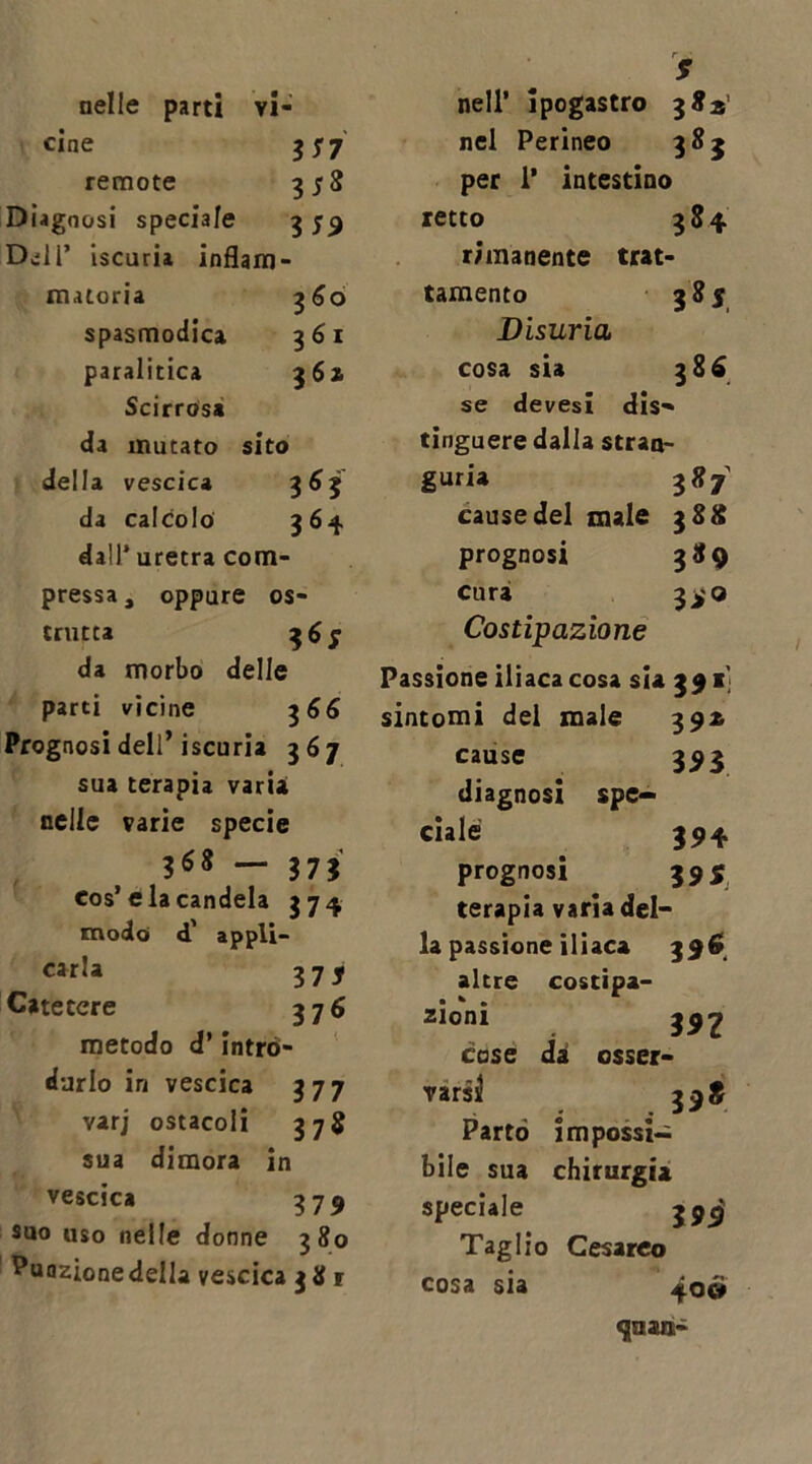 nelle parti vi- cine ss? remote 35S Diagnosi speciale 359 D^li’ iscuria infiam- matoria 360 spasmodica 361 paralitica 361 Scirrosa da mutato sito della vescica Ì6Ì da calcolo 364 dall’ uretra com- pressa, oppure os- trutca 365 da morbo delle parti vicine 3 66 Prognosi dell’iscuria 367 sua terapia varia nelle varie specie 368 — 373 eos’eia candela 374 modo d' appli- carla 3 7 j Catetere 37 6 metodo d’intro- durlo in vescica 377 varj ostacoli 37$ sua dimora in vescica 379 suo uso nelle donne 380 Puozionedella vescica 381 f nell’ ipogastro 382' nel Perineo 383 per 1’ intestino retto 384 rimanente trat- tamento 3 8 s Disuria cosa sia 386 se devesi dis- tinguere dalla stran- guria 387 cause del male 388 prognosi 389 curai 39 o Costipazione Passione iliaca cosa sta 391' sintomi del male 392 cause 393 diagnosi spe- ciale 394 prognosi 59 5 terapia varia del- la passione iliaca altre costipa- zioni 392 case dà osser- varsi 398 Parto impossi- bile sua chirurgia speciale 399 Taglio Cesareo cosa sia ^oéi «jaan-