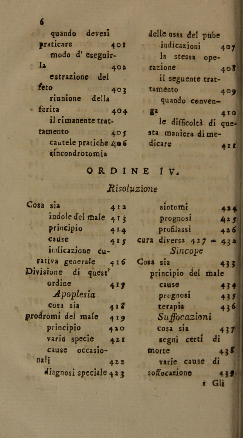 quando devesi praticare 40! modo d’ eseguir- la 40 £ estrazione del feto 403 riunione della ferita 404 il rimanente trat- tamento 405 cautele pratiche 406 sincondrotomia delle ossa del pube indicazioni 407 la stessa ope- razione 40 S il seguente trat- tamento 40$' quando Conven- ni* 4TQ 1® difficoltà di que* sta maniera di me- dicare 41*' ORDINE IV. Risoluzione Cosa sia 4 1 x indole del male 415 principio 414 cause 41 j indicazione cu- rativa generale 416 Divisione di quest’ ordine 417 Apoplessia cosa sia 412 prodromi dei male 419 principio 4x0 varie specie 421 cause occasio- nali 4x2 diagnosi speciale 4*5 sintomi 4*4 prognosi 4*5 profilassi 42 6 cura diversa 427 - 43» Sincope Cosa sia 435 principio del male cause 434 prognosi 435 terapia 43* Suffoc azioni cosa su 431 segni certi di morte 43* varie cause di soffocazione 43f r Gli