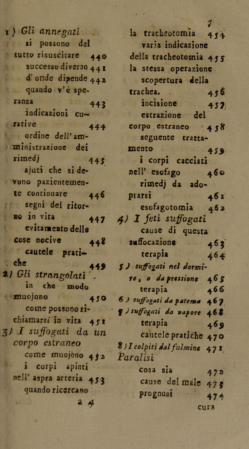 i ) Gli annegati si possono dal tutto risuscitare 440 successo diverso 44 j d’onde dipende 442 quando v’è spe- ranza 443 indicazioni cu- rative 444 ordine dell’am- ministrazione dei rimedj 44^ ajuti che si de* vono pazientemen- te continuare 446 segni del ritor- se in vita 447 evitamelo delle Cose nocive 44* cautele prati— che 44, t) Gli strangolati . in che modo muojono 450 come possono ri- chiamarsi in vita 4J1 3; I suffogati da un corpo estraneo come muoiono 472 i corpi spinti nell’ aspra arteria 455 quando ricercano a 4 la tracheotomia 4$.4 varia indicazione della tracheotomia 45 j la stessa operazione scopertura della trachea. 45$ incisione 457 estrazione del corpo estraneo 45» seguente tratta- mento 45,$ i corpi cacciati nell9 esofago 460 rimedi da ado- prarsi 461 esofagotomia 462 $) I feti suffogati cause di questa swffocazione 465 terapia 464 5 ) suffogati nel dormi- re , o da pressione 46^ terapia 4 66 6 ) suffogati da patema 46 7 f J suffogati da vapore 46 fi terapia 46, Cautele pratiche 470 8} 1 colpiti dal fulmine 471 Paralisi cosa sia 472' cause del male 47 f prognosi 474 cura