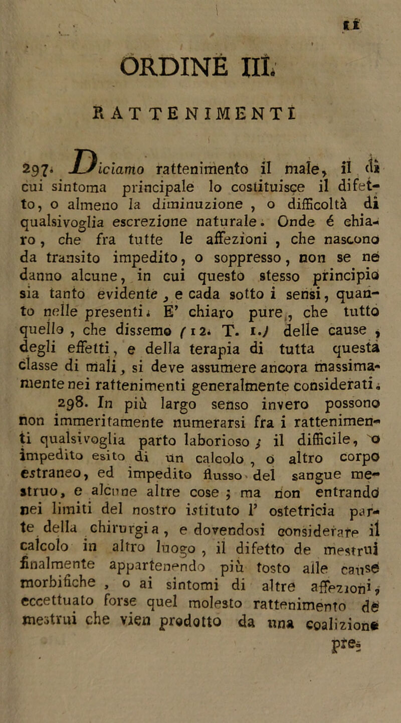 ti ORDINE III. rat tenimenti 297* Diciamo rattenimento il male, il <1* cui sintoma principale lo costituisce il difet- to, o almeno la diminuzione , o difficoltà di qualsivoglia escrezione naturale. Onde é chia- ro , che fra tutte le affezioni , che nascono da transito impedito, o soppresso, non se né danno alcune, in cui questo stesso principio sia tanto evidente , e cada sotto i sensi, quan- to nelle presentii E’ chiaro pure., che tutto quello , che dissento fi2* T. i.J delle cause , degli effetti, e della terapia di tutta questa classe di mali, si deve assumere ancora massima- mente nei rattenimenti generalmente considerati. 298. In più largo senso invero possono non immeritamente numerarsi fra i rattenimen- ti qualsivoglia parto laborioso/ il difficile, o impedito esito di un calcolo , o altro corpo estraneo, ed impedito flusso del sangue me- struo, e alcune altre cose ; ma non entrando nei limiti del nostro istituto 1’ ostetricia par- te della chirurgia, e dovendosi considerare il calcolo in altro luogo , il difetto de mestrui finalmente appartenendo più tosto alle caùsé morbifìche , o ai sintomi di altre affezioni? eccettuato forse quel molesto rattenimento d£ mestrui che vien prodotto da una coalizioni prea