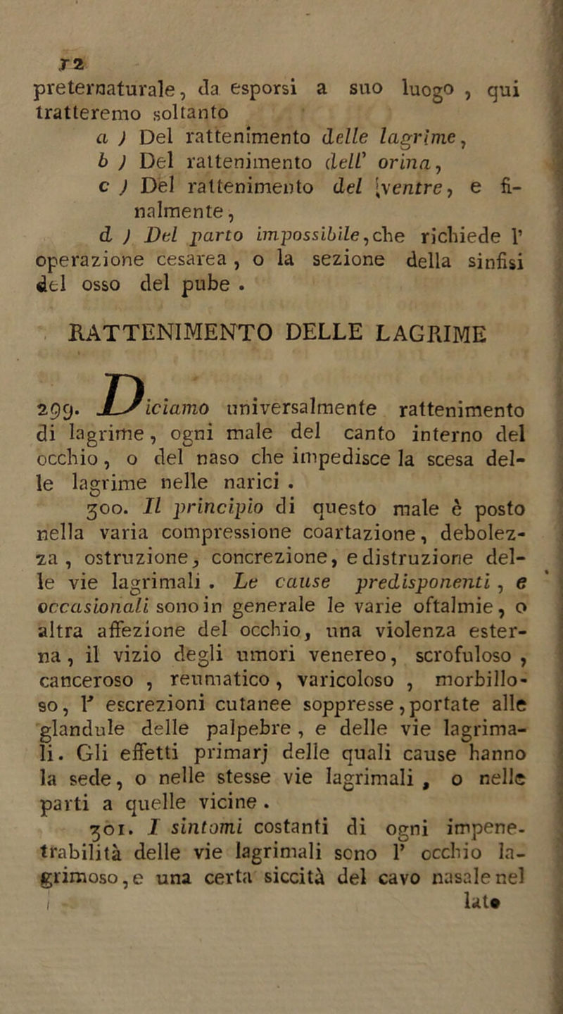 preternaturale, da esporsi a suo luogo , qui tratteremo soltanto a ) Del rattenimento delle lagrime, b ) Del rattenimento dell' orina, c J Del rattenimento del [ventre, e fi- nalmente , d ) Del parto impossibile,che richiede 1’ operazione cesarea , o la sezione della sinfisi del osso del pube . di lagrime, ogni male del canto interno del occhio , o del naso che impedisce la scesa del- le lagrime nelle narici . 300. Il principio di questo male è posto nella varia compressione coartazione, debolez- za , ostruzione, concrezione, e distruzione del- le vie lacrimali . Le cause predisponenti , e occasionali sono in generale le varie oftalmie, o altra affezione del occhio, una violenza ester- na , il vizio degli umori venereo, scrofuloso , canceroso , reumatico, varicoloso , morbillo- so, 1* escrezioni cutanee soppresse, portate alle glandule delle palpebre , e delle vie lagrima- li. Gli effetti primarj delle quali cause hanno la sede, o nelle stesse vie lagrimali , o nelle parti a quelle vicine . 301. I sintomi costanti di ogni impene- trabilità delle vie lagrimali seno 1’ occhio la- grimoso,e una certa siccità del cavo nasale nel RATTENIMENTO DELLE LAGRIME universalmente rattenimento lat«