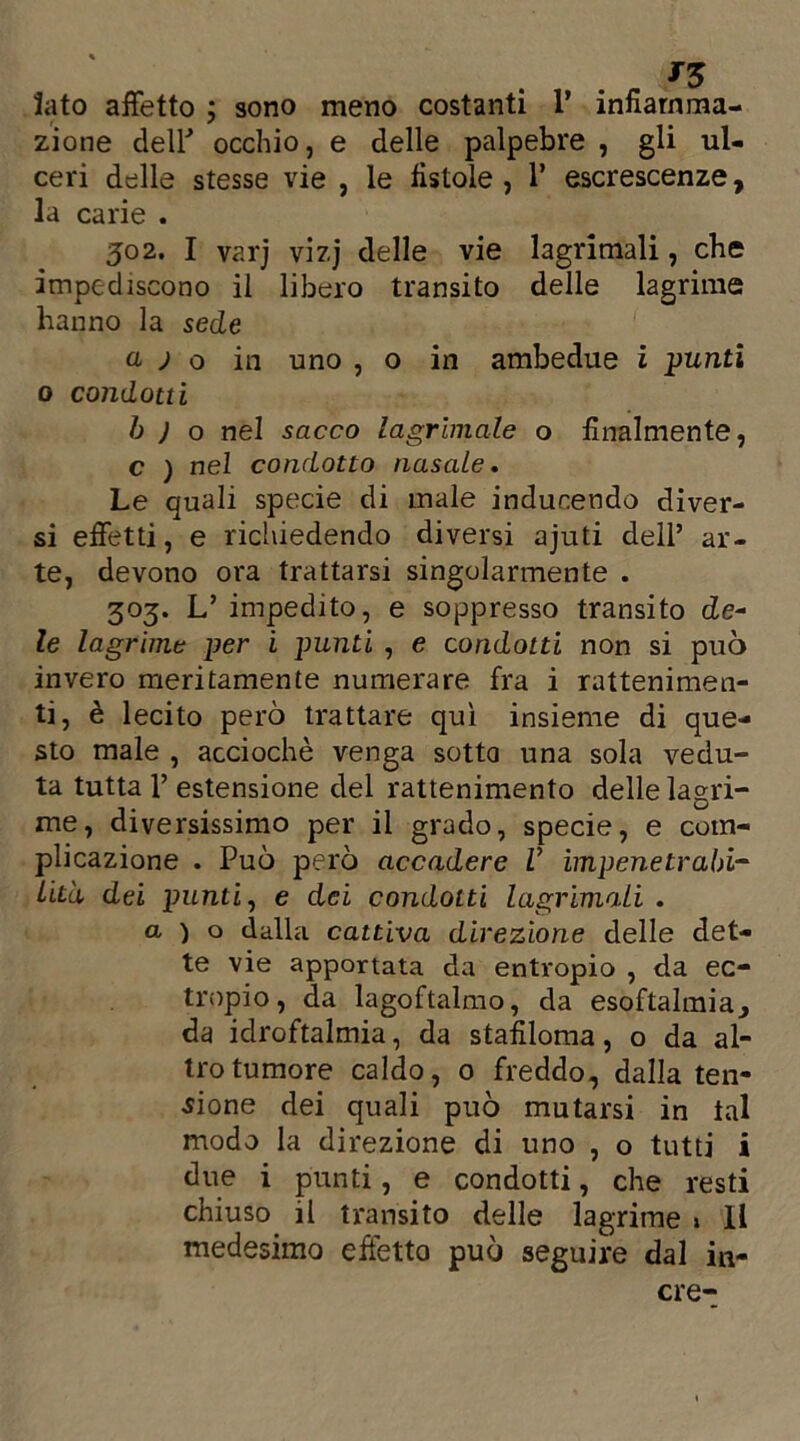 J3 lato affetto ; sono meno costanti 1’ infiamma- zione deir occhio, e delle palpebre , gli ul- ceri delle stesse vie , le fistole , 1’ escrescenze, la carie . 502. I varj vizj delle vie lagrimali, che impediscono il libero transito delle lagrime hanno la sede a ) o in uno , o in ambedue ì punti 0 condotti b J o nel sacco lagrimale o finalmente, c ) nel condotto nasale. Le quali specie di male indurendo diver- si effetti, e richiedendo diversi ajuti dell’ ar- te, devono ora trattarsi singolarmente . 303. L’ impedito, e soppresso transito de* le lagrime per i punti , e condotti non si può invero meritamente numerare fra i rattenimen- ti, è lecito però trattare qui insieme di que- sto male , acciochè venga sotto una sola vedu- ta tutta 1’ estensione del rattenimento delle lagri- me, diversissimo per il grado, specie, e com- plicazione . Può però accadere V impenetrabi- lità, dei punti, e dei condotti lagrimali . a ) o dalla cattiva direzione delle det- te vie apportata da entropio , da ec- tropio, da lagoftalmo, da esoftalmia^ da idroftalmia, da stafiloma, o da al- tro tumore caldo, 0 freddo, dalla ten- sione dei quali può mutarsi in tal modo la direzione di uno , o tutti i due i punti, e condotti, che resti chiuso il transito delle lagrime » Il medesimo effetto può seguire dal in- cre-