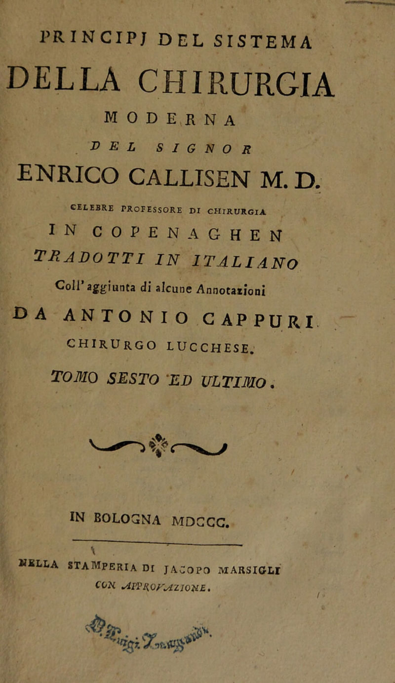 PRINCIPI DEL SISTEMA DELLA CHIRURGIA MODERNA del signor ENRICO CALLISEN M. D. CELEBRE PROFESSORE DI CHIRURGIA IN COPENAGHEN TU ADOTTI IN ITALIANO Coll’aggiunta di alcune Annotationi da ANTONIO C APPURI CHIRURGO LUCCHESE. TOMO SESTO 'ED ULTIMO. IN BOLOGNA MDCCC. nella STAMPERIA DI JACOPO RIARSIGLI COK slPPUOr^tZlOUE.