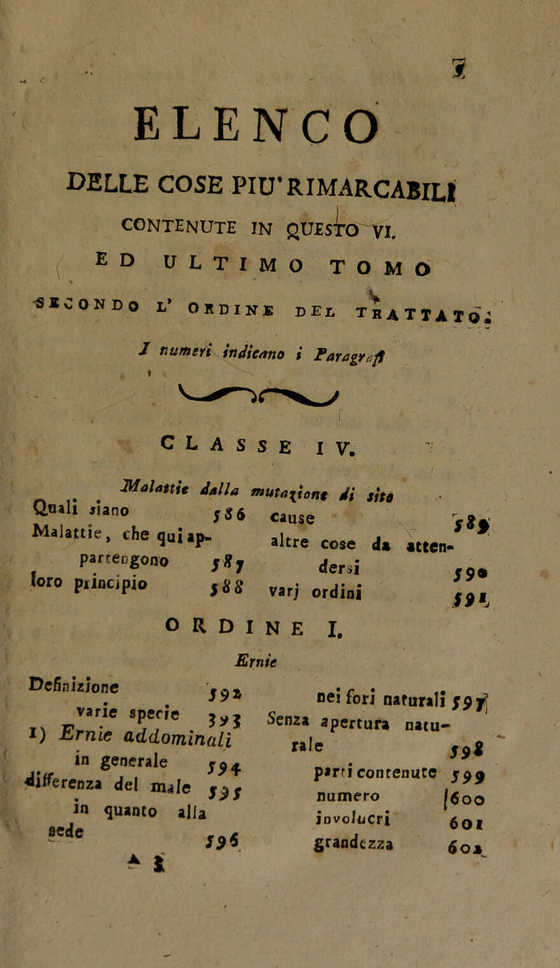 1 ELENCO DELLE COSE PIU1 RIMARCABILI CONTENUTE !N questo vi. ed ultimo tomo ««CON DO 1' ORDINE DII TRATTI Iq; 1 numeri indicano * Paragrafi I I classe IV. Malattie dalla mutatone di s'ito Qnali siano ;S6 Cause Malattie, che quiap- aitre cose par tengono ,*7 dersi loro principio fgg varj ordini ordine i. *tten- 59• 591 Ernie Definizione varie specie i) Ernie addomin in generale differenza del male in quanto alla aede ^ ì nei fori naturali Senza apertura natu- rale 59* parti contenute numero [6oo involucri 6OI grandezza &amp;OM