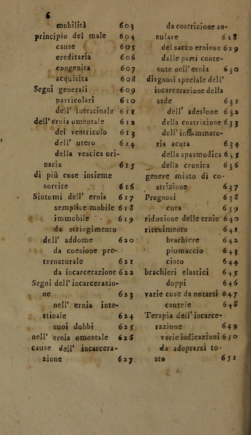 mobiliti 603 principio del male 604 cause 60 s ereditaria 6 06 congenita 6 07 acquisita 608 Segni generali 6 09 particolari 6 10 dell’ intestinale 6 r 1 dell’ ernia omentale 6 1 a del ventricolo 613 dell' utero 6 £ 4 della vescica ori naria 61 s di più cose insieme sortite 616 Sintomi dell’ ernia 6 r 7 semplice mobile 6 1 8 immobile da stringimento 619 dell’ addome da coesione pre- 620 ternaturale 621 da incarcerazione 62 2 Segni dell’incarcerazio- ne 62 5 nell* ernia inte- stinale 624 suoi dubbi 6zf nell’ ernia omeDtale 61S cause dell’ incarcera- 627 da coscrizione an- nuire del sacco ernioso 629 dalle parti conte- nute nell’ernia 6jO diagnosi speciale dell’ incarcerazione della sede 6 $ 1 dell’ adesione 632 della costrizione 6 3 3 dell’ infiammato- ria acuta 634 della spasmodica 635 della cronica 636 genere misto di co- strizione 6 37 Prognosi 6 3 S cura 63j riduzione delle ernie 640 ricenimento 6 + 1 brachiere 642 piumaccio 6 + 5 cinto 644 brachieri elastici 6 + 7 doppi 646 varie cose da notarsi 647 cautele 6^8 Terapia deil’ incarce- razione 649 varie indicazioni 6 s° da adoprarsi to- ste 65 x zione