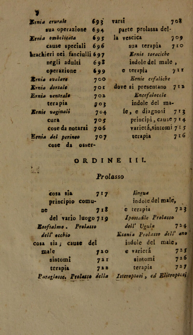 1 Ernia crurale €93 sua operazione 694 Ernia ombelicata 6 9 $ cause speciali 696 brachieri nei fanciulli 697 negli adulti 698 operazione $99 Ernia evalare 70O Ernia dorsale 7 O I Ernia ventrale 702 terapia £03 Ernie vaginali 704 cura 707 cose da notarsi 706 Ernia del perineo 707 cose da osser- varsi 708 parte prolassa del- la vescica 709 sua terapia 710 Ernie toraciche indole del male , e terapia 7 » * Ernie cefaliche dove si presentano 7ta Encrfaloctle indole del ma- le, c diagnosi 7 r 3 principi, cause 714 varietà,sintomi 71 $ terapia 716 \ ORDINE III. • H Il Prolasso cosa sia 717 principio comu- ne 718 del vario luogo 719 Esoftalmo. Prolasso dell* occhio cosa sia ; caute del male 720 sintomi 71 r terapia 7** Parallasse. Prolasso della lingua indole del male, e terapia 7X ? Ipostenie Prolasso dell' Vgula 7 2 4 Esani.ì Prolasso dell' an» indole del male, e varietà 72* sintomi 72^ terapia 72 7 ; Istcrostosi, Elitroptcsi