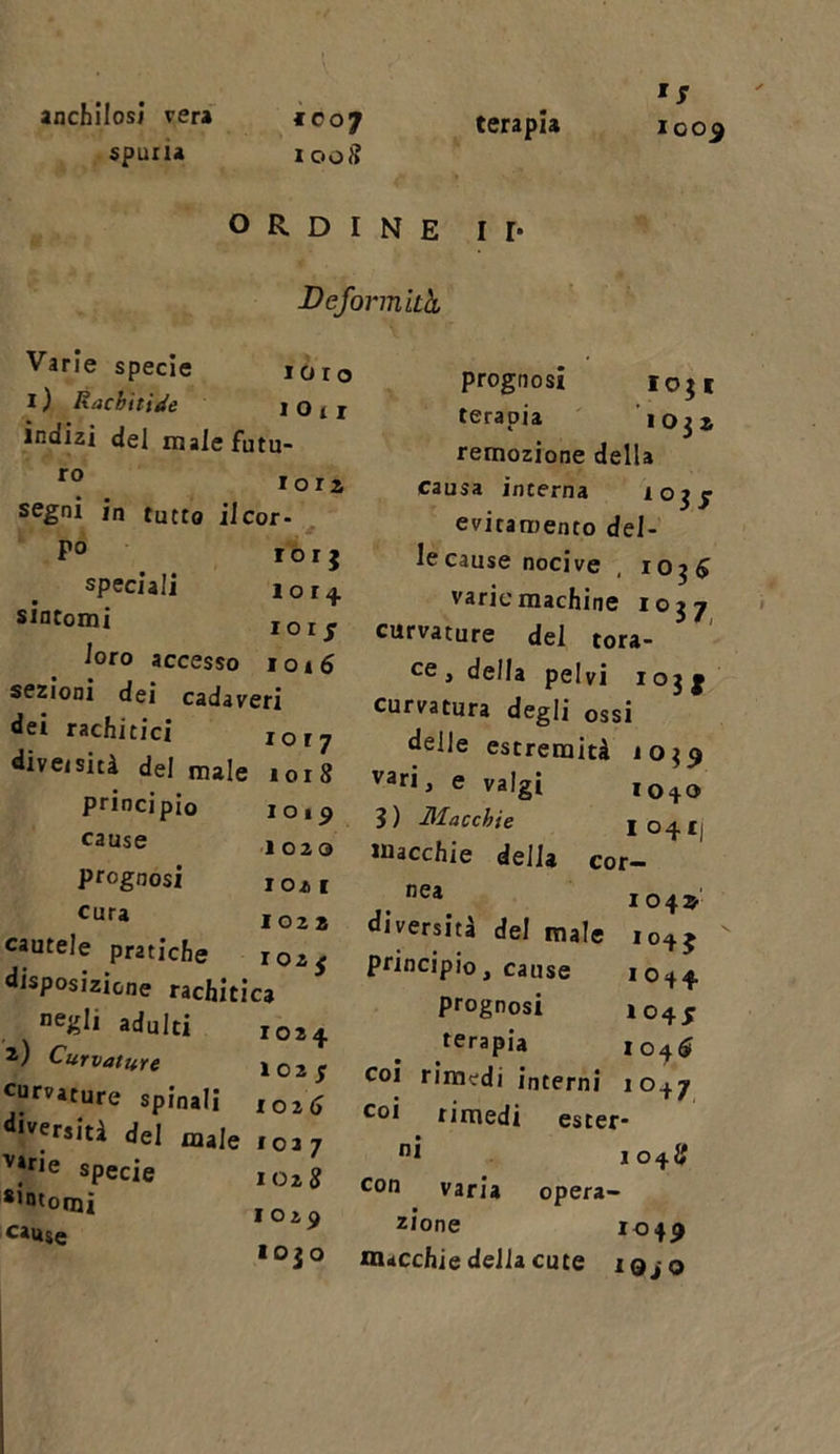anchilosi vera spuria ic 07 1008 terapia 1009 ORDINE I I* Deformità Varie specie loro I ) Rachitide 1 O t 1 indizi del reale futu- r° . Ior* segni in tutto il cor- P° rorj speciali 101^ sintomi IolJ loro accesso 1016 sezioni dei cadaveri dei rachitici IOI? diversità del male 1018 principio 1019 ^ai,se 1020 prognosi 1021 Cura 1022 cautele pratiche 1025 disposizione rachitica negli adulti 1024 i) Curvature 1025 curvature spinali ,0^ •versiti del male 1027 v»ne specie 1028 8,ntorai 1029 cauSe prognosi 10$ 1 terapia 1032 remozione della causa interna 10 $J evitamento del- le cause nocive , I0j$ varie machine 1037 curvature del tora- ce &gt; della pelvi 103 g curvatura degli ossi delle estremità 10^9 van &gt; e valgi I0 + 0 3) Macchie I°4I| macchie della cor- nea 104* diversità del male 1045 principio, cause 1044 prognosi 104J terapia 1046 coi rimedi interni 1047 coi rimedi ester- ni 1048 con varia opera- zione 1049