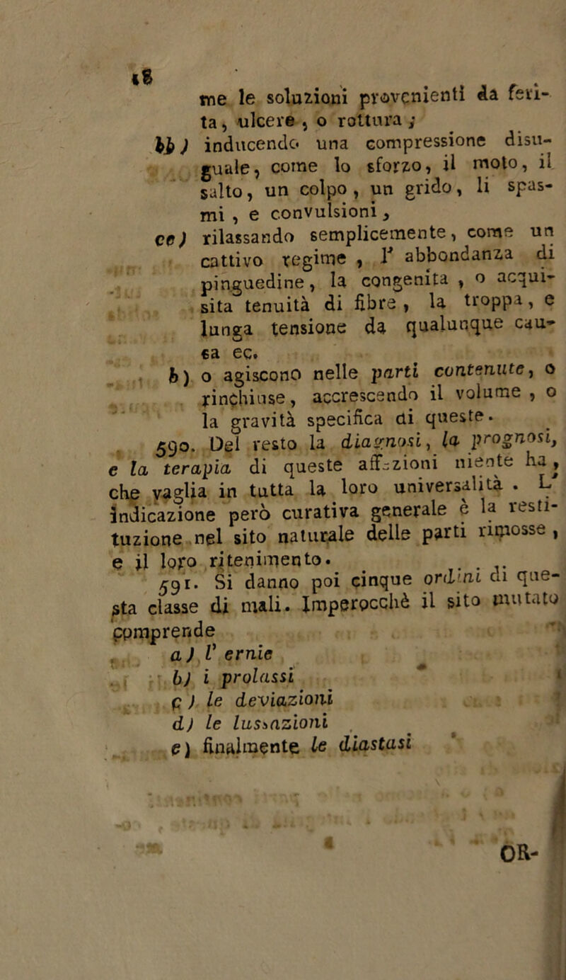 me le soluzioni provenienti da feri- ta , ulcere , o rottura ; hi ) inducendo una compressione disu- guale ? come lo sforzo, il moto, il salto, un colpo, un grido, li spas- mi , e convulsioni , cc) rilassando semplicemente, come un cattivo regime , 1 abbondanza di pinguedine, la congenita , o acqui- sita tenuità di fibre , la troppa, e lunga tensione da qualunque cau- sa ec. b) o agiscono nelle parti contenute, o rinchiuse, accrescendo il volume , o la gravità specifica di queste. 590. Del vesto la diagnosi, la prognosi, c la terapia di queste affezioni niente ha, che vaglia in tutta la loro universalità . L indicazione però curativa generale è la resti- tuzione nel sito naturale delle parti rimosse , e il loro ritenimento. . 591. Si danno poi cinque ordini di que- sta classe di mali. Imperocché il sito mutato Comprende a) V ernie b) i prolassi p ; le deviazioni dj le lussazioni e) finalmente le diastasi