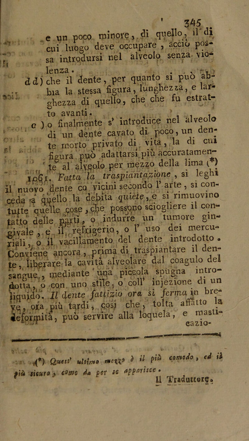»!), e un poco minore, di quello , il di cui luogo deve occupare , accio pos- sa introdursi nel alveolo senza, via* lenza. . ^ , et d j die il dente, per quanto si può ab- bia la stessa figura, lunghezza, e lar- ghezza di quello, che che fu estrat- to avanti. ’ . . c ) o finalmente s* introduce nel alveolo di un dente cavato di poco, un den- te morto privato di vita, la di cui fi aura può adattarsi, più accuratamen- te0 al alveolo per mezzo della lima (V inferi Fatta la traspiant azione , si leghi 1 nuovo dente co vicini secondo 1’ arte , si con- ceda * quello , la debita quiète ,e si rimuovine tutte quelle .cose,che possono sciogliere il con- tatto delle par ti, o indurre un tumore gin- givale, e if refrigerio, o 1’ uso dei mercu- riali o il vacillamento del dente introdotto . Conviene ancora, prima di,traspiantare il den- te liberate la Gavità alveolare dal coagulo dei sangue , mediante ' una piccola spugna intro- dotta, o con. uno stile, o coll’ mjezione di un liquido. Il dente fattizio ora si fermavo bre- ve., ora più tardi, cosi che, tolta affatto la deformità, può servire alla loquela, e masti- &lt;•) e«' uni». ».«» J « f» * a u più fisuro ■» c°tns da per te apparisce. f ' Il Traduttore*