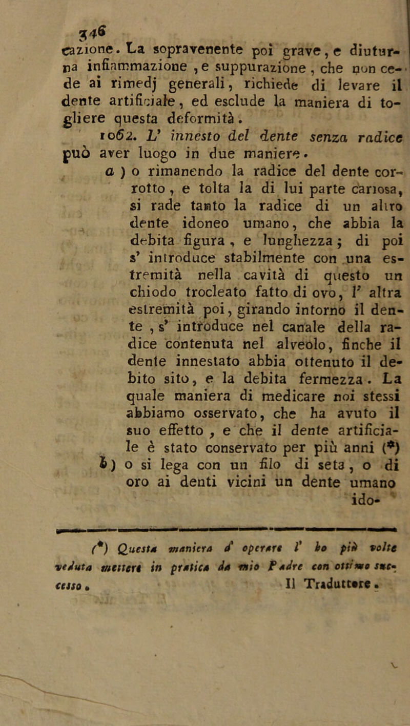 nazione. La sopravenente poi grave, e diutur- na infiammazione ,e suppurazione, che nun ce- de ai rimedj generali, richiede di levare il dente artificiate, ed esclude la maniera di to- gliere questa deformità. 1062. V innesto del dente senza radice può aver luogo in due maniere. a ) o rimanendo la radice del dente cor- rotto , e tolta la di lui parte canosa, si rade tanto la radice di un aliro dente idoneo umano, che abbia la debita figura , e lunghezza ; di poi s’ introduce stabilmente con una es- tremità nella cavità di qxiesto un chiodo trocleato fatto di ovo, V altra estremità poi, girando intorno il den- te , s’ introduce nel canale della ra- dice contenuta nel alveolo, finche il dente innestato abbia ottenuto il de- bito sito, e la debita fermezza. La quale maniera di medicare noi stessi abbiamo osservato, che ha avuto il suo effetto , e che il dente artificia- le è stato conservato per più anni (*) £) o si lega con un filo di seta, o di oro ai denti vicini un dente umano ido- (*) Questa maniera à' operare l’ ho più volte veduta mettere in pratica da mìo Padre con ottimo J*f- ctsso • Il Traduttore. V