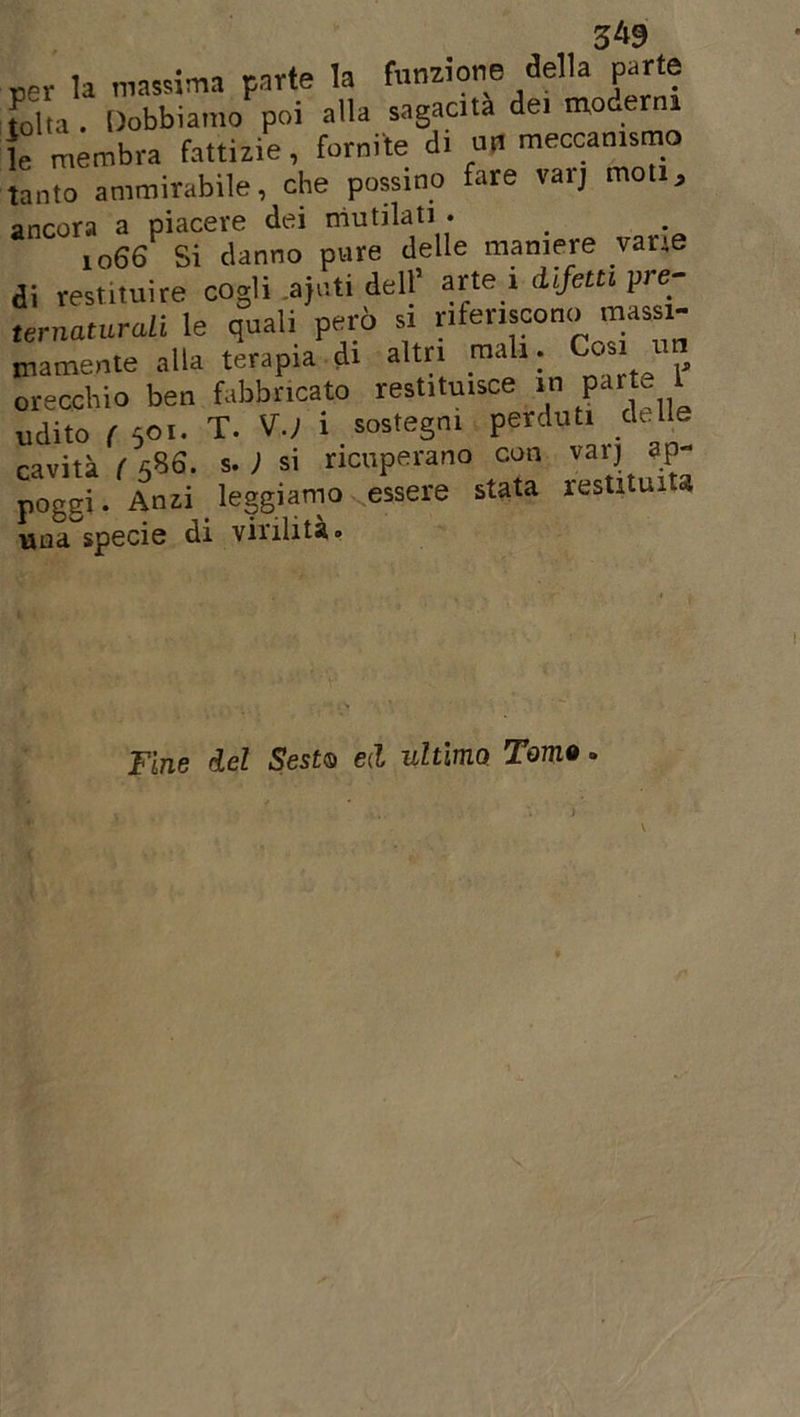 3*9 Der la massima parte la funzione della parte folta . Dobbiamo poi alla sagacia de. moderni le membra fattizie , fornite di un meccanismo tanto ammirabile, che possmo fare vaij moti, ancora a piacere dei mutilati • 1066 Si danno pure delle maniere vane di restituire cogli ajuti dell’ arte 1 difetti pre- ternaturali le quali però si riferiscono massi- mamente alla terapia di altri mali. Cosi 1 orecchio ben fabbricato restituisce in parte 1 udito ( 501. T. V.) i sostegni perduti delle cavità ( 5S6. s. ) si ricuperano con varj ap- poggi. Anzi leggiamo essere stata restituita una specie di virilità. Fine del Sest0 ed ultima. Tomo. - t \