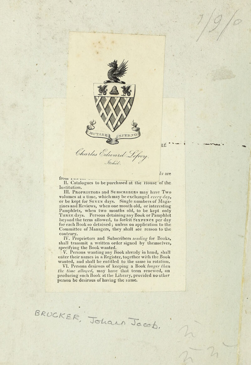 / / Institution. III. Proprietors and Subscribers may have Two I volumes at a time, which may be exchanged even/ day, \ or be kept for Seven days. Single numbers of Maga- I zines and Reviews, when one month old, or interesting *■ Pamphlets, when two months old, to be kept only ; Three days. Persons detainingany Book or Pamphlet beyond the term allowed, to forfeit Sixpence per day j for each Book so detained; unless on application to the [ Committee of Managers, they shall see reason to tiie [ contrary. ' IV. Proprietors and Subscribers for Books, shall transmit a written order signed by themselves, : specifying the Book wanted. V. Persons ivanting any Book already in hand, shall ; enter their names in a Register, together with the Book wanted, and shall be entitled to the same in rotation. VI. Persons desirous of keeping a Book longer than the time allotted, may have that term renewed, on producing such Book at the Library, provided no other person be desirous of having the same. - Jeeo^