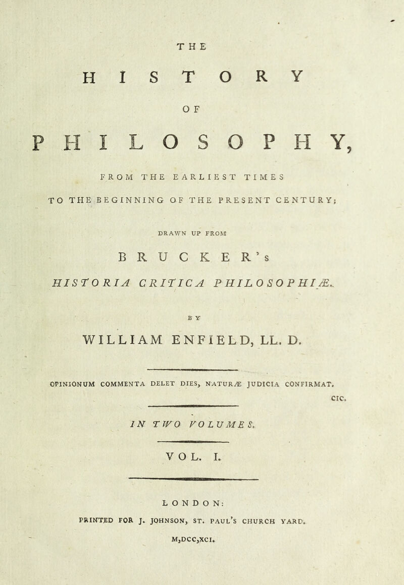 THE HISTORY O F H I L O S O P H Y, FROM THE EARLIEST TIMES TO THE BEGINNING OF THE PRESENT CENTURY; DRAWN UP FROM B R U C K E R ’ s HISTORIC CRiriCA PHILOSOPHIC.. B Y WILLIAM ENFIELD, LL. D. OPINIONUM COMMENTA DELET DIES, NATURE JUDICIA CONFIRMAT. CIC. IN TWO VOLUMES. VOL. L LONDON: PRINTED FOR J. JOHNSON, ST. PAUL’s CHURCH YARD. M,DCC,XCI.